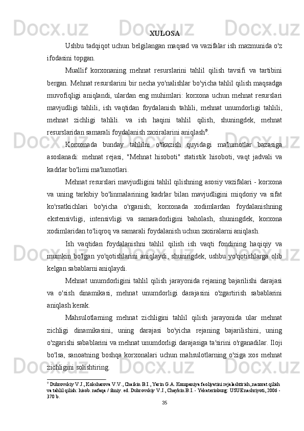 XULOSA
Ushbu tadqiqot uchun belgilangan maqsad va vazifalar ish mazmunida o'z
ifodasini topgan.
Muallif   korxonaning   mehnat   resurslarini   tahlil   qilish   tavsifi   va   tartibini
bergan. Mehnat resurslarini bir necha yo'nalishlar bo'yicha tahlil qilish maqsadga
muvofiqligi   aniqlandi,   ulardan   eng   muhimlari:   korxona   uchun   mehnat   resurslari
mavjudligi   tahlili,   ish   vaqtidan   foydalanish   tahlili,   mehnat   unumdorligi   tahlili,
mehnat   zichligi   tahlili.   va   ish   haqini   tahlil   qilish,   shuningdek,   mehnat
resurslaridan samarali foydalanish zaxiralarini aniqlash 9
.
Korxonada   bunday   tahlilni   o'tkazish   quyidagi   ma'lumotlar   bazasiga
asoslanadi:   mehnat   rejasi,   "Mehnat   hisoboti"   statistik   hisoboti,   vaqt   jadvali   va
kadrlar bo'limi ma'lumotlari.
Mehnat resurslari mavjudligini tahlil qilishning asosiy vazifalari - korxona
va   uning   tarkibiy   bo'linmalarining   kadrlar   bilan   mavjudligini   miqdoriy   va   sifat
ko'rsatkichlari   bo'yicha   o'rganish;   korxonada   xodimlardan   foydalanishning
ekstensivligi,   intensivligi   va   samaradorligini   baholash,   shuningdek,   korxona
xodimlaridan to'liqroq va samarali foydalanish uchun zaxiralarni aniqlash.
Ish   vaqtidan   foydalanishni   tahlil   qilish   ish   vaqti   fondining   haqiqiy   va
mumkin  bo'lgan   yo'qotishlarini   aniqlaydi,   shuningdek,   ushbu   yo'qotishlarga   olib
kelgan sabablarni aniqlaydi.
Mehnat   unumdorligini   tahlil   qilish   jarayonida   rejaning   bajarilishi   darajasi
va   o'sish   dinamikasi,   mehnat   unumdorligi   darajasini   o'zgartirish   sabablarini
aniqlash kerak.
Mahsulotlarning   mehnat   zichligini   tahlil   qilish   jarayonida   ular   mehnat
zichligi   dinamikasini,   uning   darajasi   bo'yicha   rejaning   bajarilishini,   uning
o'zgarishi sabablarini va mehnat unumdorligi darajasiga ta'sirini o'rganadilar. Iloji
bo'lsa,   sanoatning   boshqa   korxonalari   uchun   mahsulotlarning   o'ziga   xos   mehnat
zichligini solishtiring.
9
 Dubrovskiy V.J., Koksharova V.V., Chaikin B.I., Yarin G.A. Kompaniya faoliyatini rejalashtirish, nazorat qilish 
va tahlil qilish: hisob. nafaqa / ilmiy. ed. Dubrovskiy V.J., Chaykin B.I. - Yekaterinburg: USUE nashriyoti, 2006 - 
370 b.
35 