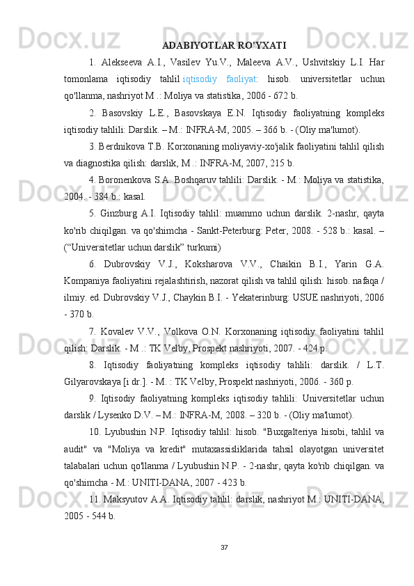 ADABIYOTLAR RO'YXATI
1.   Alekseeva   A.I.,   Vasilev   Yu.V.,   Maleeva   A.V.,   Ushvitskiy   L.I.   Har
tomonlama   iqtisodiy   tahlil   iqtisodiy   faoliyat :   hisob.   universitetlar   uchun
qo'llanma, nashriyot M .: Moliya va statistika, 2006 - 672 b.
2.   Basovskiy   L.E.,   Basovskaya   E.N.   Iqtisodiy   faoliyatning   kompleks
iqtisodiy tahlili: Darslik. – M.: INFRA-M, 2005. – 366 b. - (Oliy ma'lumot).
3. Berdnikova T.B. Korxonaning moliyaviy-xo'jalik faoliyatini tahlil qilish
va diagnostika qilish: darslik, M .: INFRA-M, 2007, 215 b.
4. Boronenkova S.A. Boshqaruv tahlili: Darslik. - M.: Moliya va statistika,
2004. - 384 b.: kasal.
5.   Ginzburg   A.I.   Iqtisodiy   tahlil:   muammo   uchun   darslik.   2-nashr,   qayta
ko'rib chiqilgan. va qo'shimcha - Sankt-Peterburg: Peter, 2008. - 528 b.: kasal. –
(“Universitetlar uchun darslik” turkumi)
6.   Dubrovskiy   V.J.,   Koksharova   V.V.,   Chaikin   B.I.,   Yarin   G.A.
Kompaniya faoliyatini rejalashtirish, nazorat qilish va tahlil qilish: hisob. nafaqa /
ilmiy. ed. Dubrovskiy V.J., Chaykin B.I. - Yekaterinburg: USUE nashriyoti, 2006
- 370 b.
7.   Kovalev   V.V.,   Volkova   O.N.   Korxonaning   iqtisodiy   faoliyatini   tahlil
qilish: Darslik. - M .: TK Velby, Prospekt nashriyoti, 2007. - 424 p.
8.   Iqtisodiy   faoliyatning   kompleks   iqtisodiy   tahlili:   darslik.   /   L.T.
Gilyarovskaya [i dr.]. - M. : TK Velby, Prospekt nashriyoti, 2006. - 360 p.
9.   Iqtisodiy   faoliyatning   kompleks   iqtisodiy   tahlili:   Universitetlar   uchun
darslik / Lysenko D.V. – M.: INFRA-M, 2008. – 320 b. - (Oliy ma'lumot).
10.   Lyubushin   N.P.   Iqtisodiy   tahlil:   hisob.   "Buxgalteriya   hisobi,   tahlil   va
audit"   va   "Moliya   va   kredit"   mutaxassisliklarida   tahsil   olayotgan   universitet
talabalari uchun qo'llanma / Lyubushin N.P. - 2-nashr, qayta ko'rib chiqilgan. va
qo'shimcha - M.: UNITI-DANA, 2007 - 423 b.
11. Maksyutov A.A. Iqtisodiy tahlil: darslik, nashriyot M.: UNITI-DANA,
2005 - 544 b.
37 