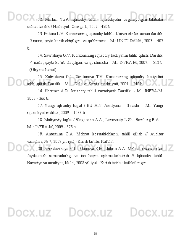 12.   Markin   Yu.P.   Iqtisodiy   tahlil:   Iqtisodiyotni   o'rganayotgan   talabalar
uchun darslik / Nashriyot: Omega-L, 2009 - 450 b.
13. Prikina L.V. Korxonaning iqtisodiy tahlili: Universitetlar uchun darslik.
- 2-nashr, qayta ko'rib chiqilgan. va qo'shimcha - M.: UNITI-DANA, 2003. - 407
b.
14. Savitskaya G.V. Korxonaning iqtisodiy faoliyatini tahlil qilish: Darslik.
– 4-nashr, qayta ko rib chiqilgan. va qo'shimcha – M.: INFRA-M, 2007. – 512 b.ʻ
- (Oliy ma'lumot)
15.   Xotinskaya   G.I.,   Xaritonova   T.V.   Korxonaning   iqtisodiy   faoliyatini
tahlil qilish: Darslik. - M .: "Delo va Servis" nashriyoti, 2004. - 240 b.
16.   Shermet   A.D.   Iqtisodiy   tahlil   nazariyasi:   Darslik.   -   M.:   INFRA-M,
2005 - 366 b.
17.   Yangi   iqtisodiy   lug'at   /   Ed.   A.N.   Azrilyana.   -   3-nashr.   -   M.:   Yangi
iqtisodiyot instituti, 2009. - 1088 b.
18. Moliyaviy lug'at / Blagodatin A.A., Lozovskiy L.Sh., Raizberg B.A. –
M .: INFRA-M, 2009 - 378 b.
19.   Antoshina   O.A.   Mehnat   ko'rsatkichlarini   tahlil   qilish   //   Auditor
varaqlari, № 7, 2007 yil iyul - Kirish tartibi: Kafolat.
20.   Bereslavskaya   V.L.,   Gamova   E.M.,   Jubrin   A.A.   Mehnat   resurslaridan
foydalanish   samaradorligi   va   ish   haqini   optimallashtirish   //   Iqtisodiy   tahlil.
Nazariya va amaliyot, № 14, 2008 yil iyul - Kirish tartibi: kafolatlangan.
38 