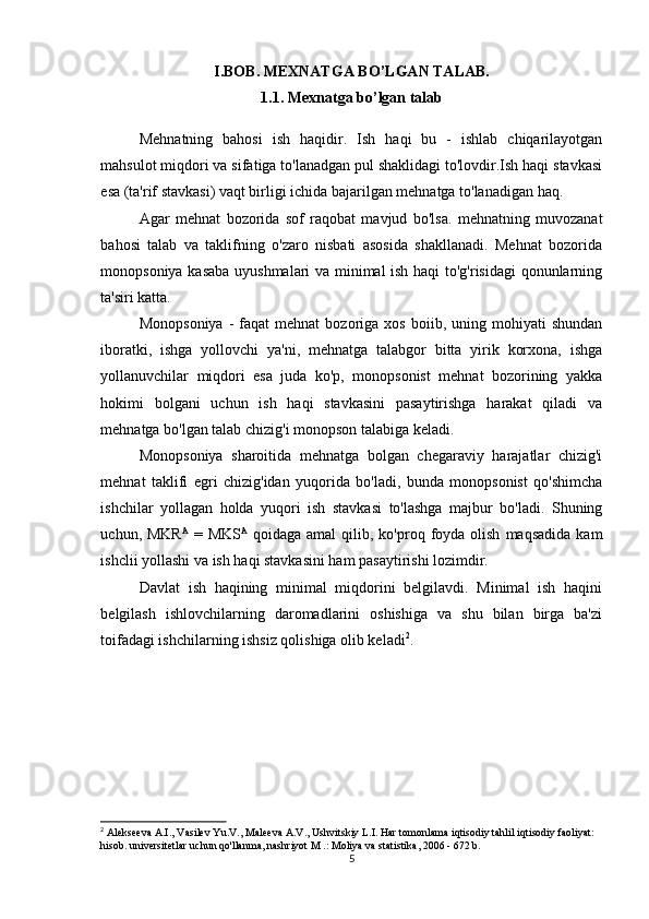 I.BOB.  MEXNATGA BO ’ LGAN TALAB.
1.1.  Mexnatga bo ’ lgan talab
Mehnatning   bahosi   ish   haqidir.   Ish   haqi   bu   -   ishlab   chiqarilayotgan
mahsulot miqdori va sifatiga to'lanadgan pul shaklidagi to'lovdir.Ish haqi stavkasi
esa (ta'rif stavkasi) vaqt birligi ichida bajarilgan mehnatga to'lanadigan haq.
Agar   mehnat   bozorida   sof   raqobat   mavjud   bo'lsa.   mehnatning   muvozanat
bahosi   talab   va   taklifning   o'zaro   nisbati   asosida   shakllanadi.   Mehnat   bozorida
monopsoniya kasaba uyushmalari va minimal ish haqi to'g'risidagi qonunlarning
ta'siri katta.
Monopsoniya   -  faqat  mehnat  bozoriga  xos   boiib,  uning  mohiyati  shundan
iboratki,   ishga   yollovchi   ya'ni,   mehnatga   talabgor   bitta   yirik   korxona,   ishga
yollanuvchilar   miqdori   esa   juda   ko'p,   monopsonist   mehnat   bozorining   yakka
hokimi   bolgani   uchun   ish   haqi   stavkasini   pasaytirishga   harakat   qiladi   va
mehnatga bo'lgan talab chizig'i monopson talabiga keladi.
Monopsoniya   sharoitida   mehnatga   bolgan   chegaraviy   harajatlar   chizig'i
mehnat   taklifi   egri   chizig'idan   yuqorida   bo'ladi,   bunda   monopsonist   qo'shimcha
ishchilar   yollagan   holda   yuqori   ish   stavkasi   to'lashga   majbur   bo'ladi.   Shuning
uchun,  MKR A
  =  MKS A
  qoidaga  amal  qilib,  ko'proq  foyda   olish   maqsadida   kam
ishclii yollashi va ish haqi stavkasini ham pasaytirishi lozimdir.
Davlat   ish   haqining   minimal   miqdorini   belgilavdi.   Minimal   ish   haqini
belgilash   ishlovchilarning   daromadlarini   oshishiga   va   shu   bilan   birga   ba'zi
toifadagi ishchilarning ishsiz qolishiga olib keladi 2
.
2
 Alekseeva A.I., Vasilev Yu.V., Maleeva A.V., Ushvitskiy L.I. Har tomonlama iqtisodiy tahlil iqtisodiy faoliyat: 
hisob. universitetlar uchun qo'llanma, nashriyot M .: Moliya va statistika, 2006 - 672 b.
5 