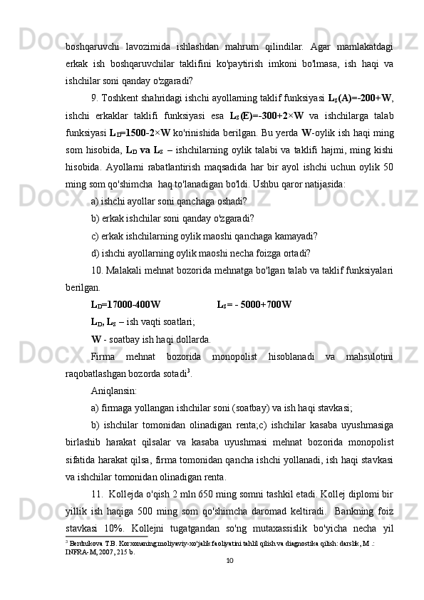 boshqaruvchi   lavozimida   ishlashdan   mahrum   qilindilar.   Agar   mamlakatdagi
erkak   ish   boshqaruvchilar   taklifini   ko'paytirish   imkoni   bo'lmasa,   ish   haqi   va
ishchilar soni qanday o'zgaradi?
9. Toshkent shahridagi ishchi ayollarning taklif funksiyasi  L
S (A)=-200+W ,
ishchi   erkaklar   taklifi   funksiyasi   esa   L
S (E)=-300+2×W   va   ishchilarga   talab
funksiyasi   L
D =1500-2×W   ko'rinishida berilgan. Bu yerda   W -oylik ish haqi ming
som  hisobida,   L
D   va  L
S   –   ishchilarning  oylik  talabi   va  taklifi  hajmi,  ming  kishi
hisobida.   Ayollarni   rabatlantirish   maqsadida   har   bir   ayol   ishchi   uchun   oylik   50
ming som qo'shimcha  haq to'lanadigan bo'ldi.  Ushbu qaror natijasida:
a) ishchi ayollar soni qanchaga oshadi?
b) erkak ishchilar soni qanday o'zgaradi?
c) erkak ishchilarning oylik maoshi qanchaga kamayadi?
d) ishchi ayollarning oylik maoshi necha foizga ortadi?
10. Malakali mehnat bozorida mehnatga bo'lgan talab va taklif funksiyalari
berilgan.
L
D =17000-400W L
S = - 5000+700W
L
D , L
S   – ish vaqti soatlari;
W  - soatbay ish haqi dollarda.
Firma   mehnat   bozorida   monopolist   hisoblanadi   va   mahsulotini
raqobatlashgan bozorda sotadi 3
. 
Aniqlansin:
a) firmaga yollangan ishchilar soni (soatbay) va ish haqi stavkasi;
b)   ishchilar   tomonidan   olinadigan   renta;c)   ishchilar   kasaba   uyushmasiga
birlashib   harakat   qilsalar   va   kasaba   uyushmasi   mehnat   bozorida   monopolist
sifatida harakat qilsa, firma tomonidan qancha ishchi yollanadi, ish haqi stavkasi
va ishchilar tomonidan olinadigan renta.
11.  Kollejda o'qish 2 mln 650 ming somni tashkil etadi. Kollej diplomi bir
yillik   ish   haqiga   500   ming   som   qo'shimcha   daromad   keltiradi.     Bankning   foiz
stavkasi   10%.   Kollejni   tugatgandan   so'ng   mutaxassislik   bo'yicha   necha   yil
3
 Berdnikova T.B. Korxonaning moliyaviy-xo'jalik faoliyatini tahlil qilish va diagnostika qilish: darslik, M .: 
INFRA-M, 2007, 215 b.
10 