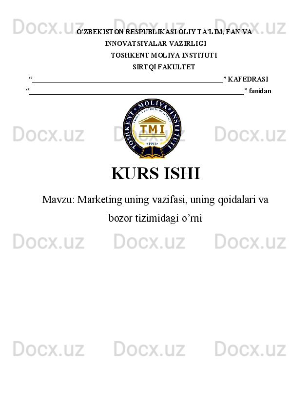 O’ZBEKISTON RESPUBLIKASI  OLIY TA’LIM , FAN VA
INNOVATSIYALAR VAZIRLIGI
TOSHKENT  MOLIYA INSTITUTI
SIRTQI FAKULTET
“________________________________________________________”  KAFEDRASI
“ _______________________________________________________________ ” fanidan
    
KURS ISHI
Маvzu:   Marketing uning vazifasi, uning qoidalari va
bozor tizimidagi o’rni 