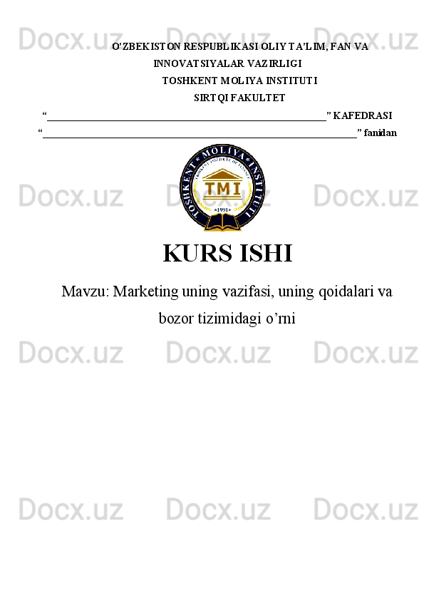 O’ZBEKISTON RESPUBLIKASI  OLIY TA’LIM , FAN VA
INNOVATSIYALAR VAZIRLIGI
TOSHKENT  MOLIYA INSTITUTI
SIRTQI FAKULTET
“________________________________________________________”  KAFEDRASI
“ _______________________________________________________________ ” fanidan
    
KURS ISHI
Маvzu:   Marketing uning vazifasi, uning qoidalari va
bozor tizimidagi o’rni