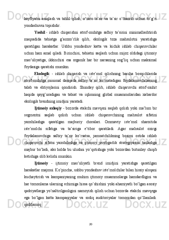 kayfiyatni   aniqlash   va   tahlil   qilish,   o’zaro   ta’sir   va   ta’sir   o’tkazish   uchun   to’g’ri
yondashuvni topishdir.
Yashil   -   ishlab   chiqarishni   atrof-muhitga   salbiy   ta’sirini   minimallashtirish
maqsadida   tabiatga   g’amxo’rlik   qilib,   ekologik   toza   mahsulotni   yaratishga
qaratilgan   harakatlar.   Ushbu   yondashuv   katta   va   kichik   ishlab   chiqaruvchilar
uchun ham  amal  qiladi. Birinchisi, tabiatni saqlash  uchun mijoz oldidagi  ijtimoiy
mas’uliyatiga,   ikkinchisi   esa   organik   har   bir   narsaning   sog’liq   uchun   maksimal
foydasiga qaratishi mumkin.
Ekologik   -   ishlab   chiqarish   va   iste’mol   qilishning   barcha   bosqichlarida
atrof-muhitga   minimal   darajada   salbiy   ta’sir   ko’rsatadigan   foydalanuvchilarning
talab   va   ehtiyojlarini   qondirish.   Shunday   qilib,   ishlab   chiqaruvchi   atrof-muhit
haqida   qayg’uradigan   va   tabiat   va   iqlimning   global   muammolaridan   xabardor
ekologik brendning imidjini yaratadi.
Ijtimoiy axloqiy   - bozorda etakchi  mavqeni saqlab qolish yoki ma’lum  bir
segmentni   saqlab   qolish   uchun   ishlab   chiqaruvchining   mahsulot   sifatini
yaxshilashga   qaratilgan   majburiy   choralari.   Ommaviy   iste’mol   sharoitida
iste’molchi   sifatiga   va   ta’siriga   e’tibor   qaratiladi.   Agar   mahsulot   oxirgi
foydalanuvchiga   salbiy   ta’sir   ko’rsatsa,   jamoatchilikning   bosimi   ostida   ishlab
chiqaruvchi   sifatni   yaxshilashga   va   ijtimoiy   javobgarlik   strategiyasini   tanlashga
majbur  bo’ladi, aks  holda bu ulushni  yo’qotishiga  yoki  bozordan butunlay chiqib
ketishiga olib kelishi mumkin.
Ijtimoiy   -   ijtimoiy   mas’uliyatli   brend   imidjini   yaratishga   qaratilgan
harakatlar majmui. Ko’pincha, ushbu yondashuv iste’molchilar bilan hissiy aloqani
kuchaytirish   va   kampaniyaning   muhim   ijtimoiy   muammolarga   hamdardligini   va
har tomonlama ularning echimiga hissa qo’shishini yoki ahamiyatli bo’lgan asosiy
qadriyatlarga yo’naltirilganligini namoyish qilish uchun bozorda etakchi mavqega
ega   bo’lgan   katta   kampaniyalar   va   sodiq   auditoriyalar   tomonidan   qo’llaniladi.
qadrlamoq
20 