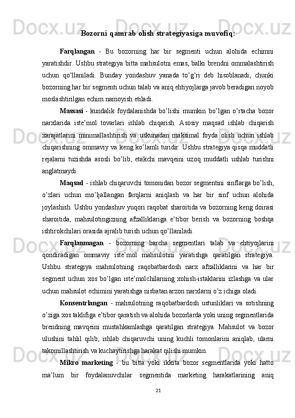 Bozorni qamrab olish strategiyasiga muvofiq:
Farqlangan   -   Bu   bozorning   har   bir   segmenti   uchun   alohida   echimni
yaratishdir. Ushbu strategiya bitta mahsulotni emas, balki brendni ommalashtirish
uchun   qo’llaniladi.   Bunday   yondashuv   yanada   to’g’ri   deb   hisoblanadi,   chunki
bozorning har bir segmenti uchun talab va aniq ehtiyojlarga javob beradigan noyob
moslashtirilgan echim namoyish etiladi.
Massasi   -   kundalik   foydalanishda   bo’lishi   mumkin   bo’lgan   o’rtacha   bozor
narxlarida   iste’mol   tovarlari   ishlab   chiqarish.   Asosiy   maqsad   ishlab   chiqarish
xarajatlarini   minimallashtirish   va   uskunadan   maksimal   foyda   olish   uchun   ishlab
chiqarishning ommaviy va keng ko’lamli turidir. Ushbu strategiya qisqa muddatli
rejalarni   tuzishda   asosli   bo’lib,   etakchi   mavqeini   uzoq   muddatli   ushlab   turishni
anglatmaydi.
Maqsad   - ishlab chiqaruvchi tomonidan bozor segmentini sinflarga bo’lish,
o’zlari   uchun   mo’ljallangan   farqlarni   aniqlash   va   har   bir   sinf   uchun   alohida
joylashish. Ushbu yondashuv yuqori raqobat sharoitida va bozorning keng doirasi
sharoitida,   mahsulotingizning   afzalliklariga   e’tibor   berish   va   bozorning   boshqa
ishtirokchilari orasida ajralib turish uchun qo’llaniladi.
Farqlanmagan   -   bozorning   barcha   segmentlari   talab   va   ehtiyojlarini
qondiradigan   ommaviy   iste’mol   mahsulotini   yaratishga   qaratilgan   strategiya.
Ushbu   strategiya   mahsulotning   raqobatbardosh   narx   afzalliklarini   va   har   bir
segment   uchun   xos   bo’lgan   iste’molchilarning   xohish-istaklarini   izlashga   va   ular
uchun mahsulot echimini yaratishga nisbatan arzon narxlarni o’z ichiga oladi.
Konsentrlangan   -   mahsulotning   raqobatbardosh   ustunliklari   va   sotishning
o’ziga xos taklifiga e’tibor qaratish va alohida bozorlarda yoki uning segmentlarida
brendning   mavqeini   mustahkamlashga   qaratilgan   strategiya.   Mahsulot   va   bozor
ulushini   tahlil   qilib,   ishlab   chiqaruvchi   uning   kuchli   tomonlarini   aniqlab,   ularni
takomillashtirish va kuchaytirishga harakat qilishi mumkin.
Mikro   marketing   -   bu   bitta   yoki   ikkita   bozor   segmentlarida   yoki   hatto
ma’lum   bir   foydalanuvchilar   segmentida   marketing   harakatlarining   aniq
21 