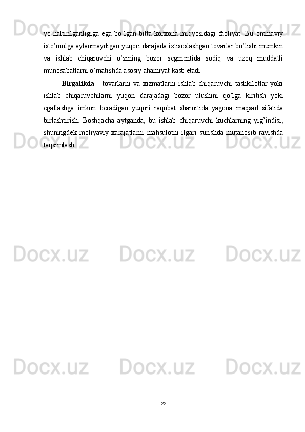 yo’naltirilganligiga   ega   bo’lgan   bitta   korxona   miqyosidagi   faoliyat.   Bu   ommaviy
iste’molga aylanmaydigan yuqori darajada ixtisoslashgan tovarlar bo’lishi mumkin
va   ishlab   chiqaruvchi   o’zining   bozor   segmentida   sodiq   va   uzoq   muddatli
munosabatlarni o’rnatishda asosiy ahamiyat kasb etadi.
Birgalikda   -   tovarlarni   va   xizmatlarni   ishlab   chiqaruvchi   tashkilotlar   yoki
ishlab   chiqaruvchilarni   yuqori   darajadagi   bozor   ulushini   qo’lga   kiritish   yoki
egallashga   imkon   beradigan   yuqori   raqobat   sharoitida   yagona   maqsad   sifatida
birlashtirish.   Boshqacha   aytganda,   bu   ishlab   chiqaruvchi   kuchlarning   yig’indisi,
shuningdek   moliyaviy   xarajatlarni   mahsulotni   ilgari   surishda   mutanosib   ravishda
taqsimlash.
22 