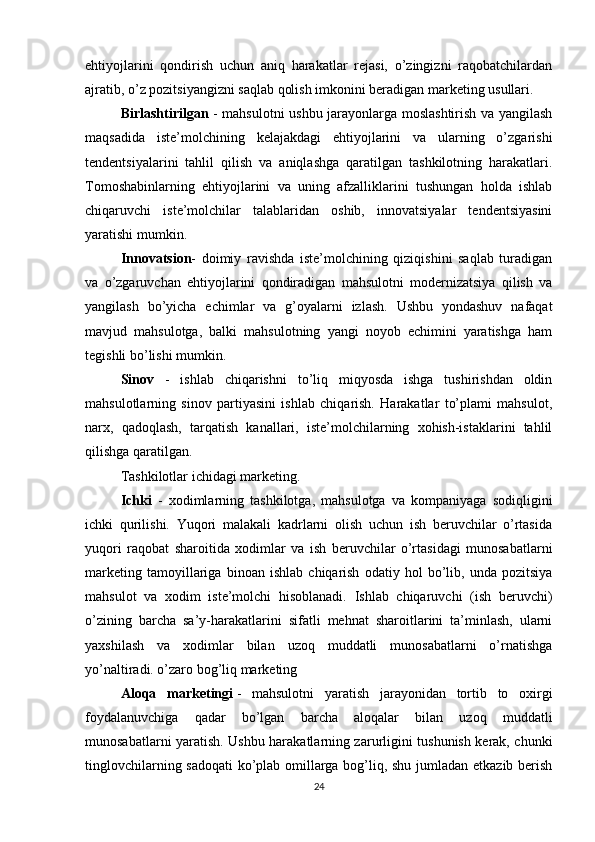 ehtiyojlarini   qondirish   uchun   aniq   harakatlar   rejasi,   o’zingizni   raqobatchilardan
ajratib, o’z pozitsiyangizni saqlab qolish imkonini beradigan marketing usullari.
Birlashtirilgan   - mahsulotni ushbu jarayonlarga moslashtirish va yangilash
maqsadida   iste’molchining   kelajakdagi   ehtiyojlarini   va   ularning   o’zgarishi
tendentsiyalarini   tahlil   qilish   va   aniqlashga   qaratilgan   tashkilotning   harakatlari.
Tomoshabinlarning   ehtiyojlarini   va   uning   afzalliklarini   tushungan   holda   ishlab
chiqaruvchi   iste’molchilar   talablaridan   oshib,   innovatsiyalar   tendentsiyasini
yaratishi mumkin.
Innovatsion -   doimiy   ravishda   iste’molchining   qiziqishini   saqlab   turadigan
va   o’zgaruvchan   ehtiyojlarini   qondiradigan   mahsulotni   modernizatsiya   qilish   va
yangilash   bo’yicha   echimlar   va   g’oyalarni   izlash.   Ushbu   yondashuv   nafaqat
mavjud   mahsulotga,   balki   mahsulotning   yangi   noyob   echimini   yaratishga   ham
tegishli bo’lishi mumkin.
Sinov   -   ishlab   chiqarishni   to’liq   miqyosda   ishga   tushirishdan   oldin
mahsulotlarning   sinov   partiyasini   ishlab   chiqarish.   Harakatlar   to’plami   mahsulot,
narx,   qadoqlash,   tarqatish   kanallari,   iste’molchilarning   xohish-istaklarini   tahlil
qilishga qaratilgan.
Tashkilotlar ichidagi marketing.
Ichki   -   xodimlarning   tashkilotga,   mahsulotga   va   kompaniyaga   sodiqligini
ichki   qurilishi.   Yuqori   malakali   kadrlarni   olish   uchun   ish   beruvchilar   o’rtasida
yuqori   raqobat   sharoitida   xodimlar   va   ish   beruvchilar   o’rtasidagi   munosabatlarni
marketing   tamoyillariga   binoan   ishlab   chiqarish   odatiy   hol   bo’lib,   unda   pozitsiya
mahsulot   va   xodim   iste’molchi   hisoblanadi.   Ishlab   chiqaruvchi   (ish   beruvchi)
o’zining   barcha   sa’y-harakatlarini   sifatli   mehnat   sharoitlarini   ta’minlash,   ularni
yaxshilash   va   xodimlar   bilan   uzoq   muddatli   munosabatlarni   o’rnatishga
yo’naltiradi. o’zaro bog’liq marketing
Aloqa   marketingi   -   mahsulotni   yaratish   jarayonidan   tortib   to   oxirgi
foydalanuvchiga   qadar   bo’lgan   barcha   aloqalar   bilan   uzoq   muddatli
munosabatlarni yaratish. Ushbu harakatlarning zarurligini tushunish kerak, chunki
tinglovchilarning sadoqati ko’plab omillarga bog’liq, shu jumladan etkazib berish
24 