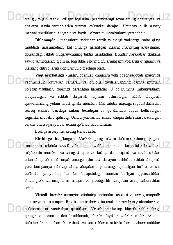 tezligi,   to’g’ri   tashkil   etilgan   logistika,   peshtaxtadagi   tovarlarning   pozitsiyasi   va
chakana   savdo   tarmoqlarida   xizmat   ko’rsatish   darajasi.   Shunday   qilib,   asosiy
maqsad sheriklar bilan yaqin va foydali o’zaro munosabatlarni yaratishdir.
Ishlamoqda   -   mahsulotni   sotishdan   tortib   to   oxirgi   xaridorga   qadar   qisqa
muddatli   muammolarni   hal   qilishga   qaratilgan   klassik   marketing   aralashmasi
doirasidagi   ishlab   chiqaruvchining   taktik   harakatlari.   Bunday   harakatlar   chakana
savdo tarmoqlarini qidirish, logistika, iste’molchilarning imtiyozlarini o’rganish va
ularning ehtiyojlarini qondirishni o’z ichiga oladi.
Vaqt marketingi  - mahsulot ishlab chiqarish yoki bozor raqobati sharoitida
vaqtinchalik   resursdan   samarali   va   oqilona   foydalanishning   barcha   mumkin
bo’lgan   usullarini   topishga   qaratilgan   harakatlar.   U   qo’shimcha   imkoniyatlarni
aniqlaydigan   va   ishlab   chiqarish   hajmini   oshiradigan   ishlab   chiqarish
quvvatlarining yukini tahlil qilishi  mumkin. Mahsulotni  mijozga raqobatchilardan
tezroq   etkazib   berishga   imkon   beradigan   va   qo’shimcha   foyda   keltiradigan
logistika modelini qidiring. Ushbu yondashuv ishlab chiqarishda ishtirok etadigan
barcha biznes-jarayonlar uchun qo’llanilishi mumkin.
Boshqa asosiy marketing turlari kabi:
Bir-biriga   bog’langan -   Marketingning   o’zaro   ta’sirini   ishning   yagona
mexanizmi   sifatida   tavsiflovchi   atama.   Ushbu   harakatlar   tashkilot   ichida   ham
to’planishi   mumkin,   va   uning   darajasidan   tashqarida,   tarqatish   va   savdo   ofislari
bilan   aloqa   o’rnatish   orqali   amalga   oshiriladi.   Jarayon   tashkilot,   ishlab   chiqarish
yoki   kompaniya   ichidagi   aloqa   aloqalarini   yaratishga   qaratilgan   bo’lib,   barcha
bo’limlar   jarayonlar,   har   bir   bosqichdagi   mumkin   bo’lgan   qiyinchiliklar,
shuningdek   ularning   ta’sir   natijasi   va   javobgarlik   darajasini   aniq   tushunishlari
uchun.
Virusli -   brendni   namoyish   etishning   nostandart   usullari   va   uning   maqsadli
auditoriya bilan aloqasi. Rag’batlantirishning bu usuli doimiy hissiy aloqalarni va
birlashmalarni   yaratishga   qaratilgan.   Virusli   marketing   klassik   reklamalarga
qaraganda   arzonroq   deb   hisoblanadi,   chunki   foydalanuvchilar   o’zlari   videoni
do’stlari   bilan   baham   ko’rishadi   va   uni   reklama   sifatida   ham   tushunmasliklari
25 