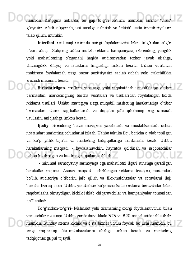 mumkin.   Ko’pgina   hollarda,   bu   gap   to’g’ri   bo’lishi   mumkin,   ammo   "virus"
g’oyasini   sifatli   o’rganish,   uni   amalga   oshirish   va   "ekish"   katta   investitsiyalarni
talab qilishi mumkin.
Interfaol -   real   vaqt   rejimida   oxirgi   foydalanuvchi   bilan   to’g’ridan-to’g’ri
o’zaro   aloqa.   Xulqning   ushbu   modeli   reklama   kampaniyasi,   rebrending,   yangilik
yoki   mahsulotning   o’zgarishi   haqida   auditoriyadan   tezkor   javob   olishga,
shuningdek   ehtiyoj   va   istaklarni   tinglashga   imkon   beradi.   Ushbu   vositadan
mohirona   foydalanish   sizga   bozor   pozitsiyasini   saqlab   qolish   yoki   etakchilikka
erishish imkonini beradi.
Birlashtirilgan -   ma’lum   sohalarga   yoki   raqobatdosh   ustunliklarga   e’tibor
bermasdan,   marketingning   barcha   vositalari   va   usullaridan   foydalangan   holda
reklama   usullari.   Ushbu   strategiya   sizga   muqobil   marketing   harakatlariga   e’tibor
bermasdan,   ularni   rag’batlantirish   va   diqqatni   jalb   qilishning   eng   samarali
usullarini aniqlashga imkon beradi.
Ijodiy -   Brendning   bozor   mavqeini   yaxshilash   va   mustahkamlash   uchun
nostandart marketing echimlarini izlash. Ushbu taktika iloji boricha o’ylab topilgan
va   ko’p   yillik   tajriba   va   marketing   tadqiqotlariga   asoslanishi   kerak.   Ushbu
harakatlarning   maqsadi   -   foydalanuvchini   hayratda   qoldirish   va   raqobatchilar
uchun kutilmagan va kutilmagan qadam tashlash.
  - minimal sarmoyaviy sarmoyaga ega mahsulotni ilgari surishga qaratilgan
harakatlar   majmui.   Asosiy   maqsad   -   cheklangan   reklama   byudjeti,   nostandart
bo’lib,   auditoriya   e’tiborini   jalb   qilish   va   fikr-mulohazalar   va   sotuvlarni   iloji
boricha tezroq olish. Ushbu yondashuv ko’pincha katta reklama beruvchilar bilan
raqobatlasha olmaydigan kichik ishlab chiqaruvchilar va kampaniyalar tomonidan
qo’llaniladi.
To’g’ridan-to’g’ri - Mahsulot yoki xizmatning oxirgi foydalanuvchisi bilan
vositachilarsiz aloqa. Ushbu yondashuv ikkala B2B va B2C modellarida ishlatilishi
mumkin. Bunday sxema kichik va o’rta biznes uchun foydali bo’lishi mumkin, bu
sizga   mijozning   fikr-mulohazalarini   olishga   imkon   beradi   va   marketing
tadqiqotlariga pul tejaydi.
26 