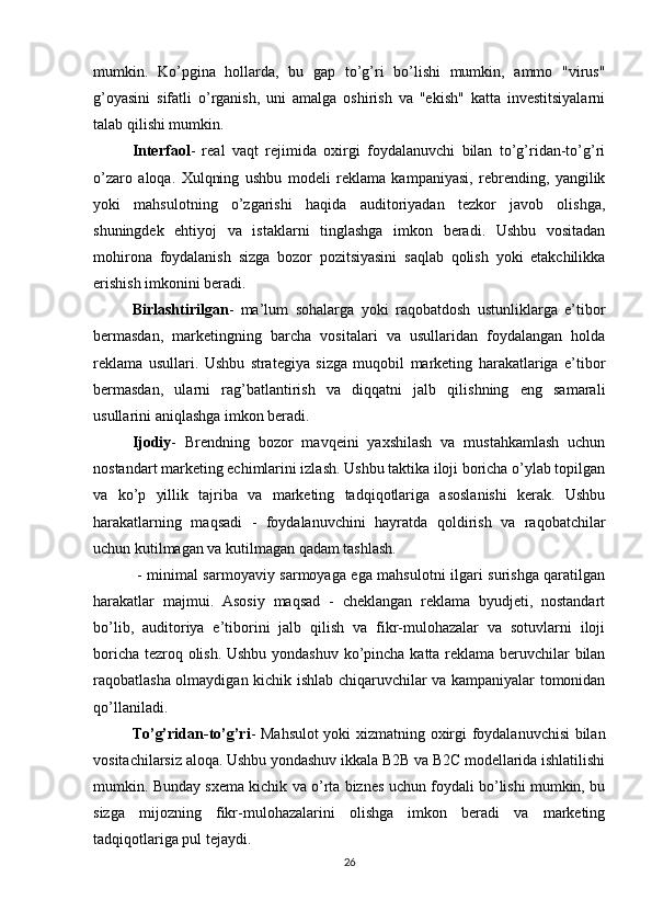 mumkin.   Ko’pgina   hollarda,   bu   gap   to’g’ri   bo’lishi   mumkin,   ammo   "virus"
g’oyasini   sifatli   o’rganish,   uni   amalga   oshirish   va   "ekish"   katta   investitsiyalarni
talab qilishi mumkin.
Interfaol -   real   vaqt   rejimida   oxirgi   foydalanuvchi   bilan   to’g’ridan-to’g’ri
o’zaro   aloqa.   Xulqning   ushbu   modeli   reklama   kampaniyasi,   rebrending,   yangilik
yoki   mahsulotning   o’zgarishi   haqida   auditoriyadan   tezkor   javob   olishga,
shuningdek   ehtiyoj   va   istaklarni   tinglashga   imkon   beradi.   Ushbu   vositadan
mohirona   foydalanish   sizga   bozor   pozitsiyasini   saqlab   qolish   yoki   etakchilikka
erishish imkonini beradi.
Birlashtirilgan -   ma’lum   sohalarga   yoki   raqobatdosh   ustunliklarga   e’tibor
bermasdan,   marketingning   barcha   vositalari   va   usullaridan   foydalangan   holda
reklama   usullari.   Ushbu   strategiya   sizga   muqobil   marketing   harakatlariga   e’tibor
bermasdan,   ularni   rag’batlantirish   va   diqqatni   jalb   qilishning   eng   samarali
usullarini aniqlashga imkon beradi.
Ijodiy -   Brendning   bozor   mavqeini   yaxshilash   va   mustahkamlash   uchun
nostandart marketing echimlarini izlash. Ushbu taktika iloji boricha o’ylab topilgan
va   ko’p   yillik   tajriba   va   marketing   tadqiqotlariga   asoslanishi   kerak.   Ushbu
harakatlarning   maqsadi   -   foydalanuvchini   hayratda   qoldirish   va   raqobatchilar
uchun kutilmagan va kutilmagan qadam tashlash.
  - minimal sarmoyaviy sarmoyaga ega mahsulotni ilgari surishga qaratilgan
harakatlar   majmui.   Asosiy   maqsad   -   cheklangan   reklama   byudjeti,   nostandart
bo’lib,   auditoriya   e’tiborini   jalb   qilish   va   fikr-mulohazalar   va   sotuvlarni   iloji
boricha tezroq olish. Ushbu yondashuv ko’pincha katta reklama beruvchilar bilan
raqobatlasha olmaydigan kichik ishlab chiqaruvchilar va kampaniyalar tomonidan
qo’llaniladi.
To’g’ridan-to’g’ri - Mahsulot yoki xizmatning oxirgi foydalanuvchisi bilan
vositachilarsiz aloqa. Ushbu yondashuv ikkala B2B va B2C modellarida ishlatilishi
mumkin. Bunday sxema kichik va o’rta biznes uchun foydali bo’lishi mumkin, bu
sizga   mijozning   fikr-mulohazalarini   olishga   imkon   beradi   va   marketing
tadqiqotlariga pul tejaydi.
26
