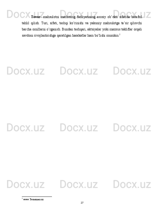 Tovar -   mahsulotni   marketing   faoliyatining   asosiy   ob’ekti   sifatida   batafsil
tahlil   qilish.   Turi,   sifati,   tashqi   ko’rinishi   va   yakuniy   mahsulotga   ta’sir   qiluvchi
barcha omillarni o’rganish. Bundan tashqari, aktsiyalar yoki maxsus takliflar orqali
savdoni rivojlantirishga qaratilgan harakatlar ham bo’lishi mumkin. 5
        
5
  www.Texnoman.uz  
27 