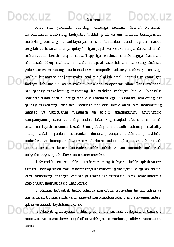 Xulosa
Kurs   ishi   yakunida   quyidagi   xulosaga   kelamiz.   Xizmat   ko’rsatish
tashkilotlarida   marketing   faoliyatini   tashkil   qilish   va   uni   samarali   boshqarishda
marketing   xaridorga   u   xohlaydigan   narsani   ta’minlab,   bunda   oqilona   narxni
belgilab   va   tovarlarni   unga   qulay   bo’lgan   joyda   va   kerakli   miqdorda   xarid   qilish
imkoniyatini   berish   orqali   muvaffaqiyatga   erishish   mumkinligiga   hammani
ishontiradi.   Keng   ma’noda,   nodavlat   notijorat   tashkilotidagi   marketing   faoliyati
yoki  ijtimoiy  marketing - bu tashkilotning maqsadli auditoriyasi ehtiyojlarini unga
ma’lum   bir   narxda  notijorat   mahsulotni   taklif   qilish   orqali   qondirishga   qaratilgan
faoliyat.   Ma’lum   bir   joy   va   ma’lum   bir   aloqa   komponenti   bilan.   Keng   ma’noda,
har   qanday   tashkilotning   marketing   faoliyatining   mohiyati   bir   xil.   Nodavlat
notijorat   tashkilotida   u   o’ziga   xos   xususiyatlarga   ega.   Shubhasiz,   marketing   har
qanday   tashkilotga,   xususan,   nodavlat   notijorat   tashkilotiga   o’z   faoliyatining
maqsad   va   vazifalarini   tushunish   va   to’g’ri   shakllantirish,   shuningdek,
kompaniyaning   ichki   va   tashqi   muhiti   bilan   eng   maqbul   o’zaro   ta’sir   qilish
usullarini   topish   imkonini   beradi.   Uning   faoliyati:   maqsadli   auditoriya,   mahalliy
aholi,   davlat   organlari,   hamkorlar,   donorlar,   xalqaro   tashkilotlar,   tashkilot
xodimlari   va   boshqalar   Yuqoridagi   fikrlarga   xulosa   qilib,   xizmat   ko’rsatish
tashkilotlarida   marketing   faoliyatini   tashkil   qilish   va   uni   samarali   boshqarish
bo’yicha quyidagi takliflarni berishimiz mumkin.
1.Xizmat ko’rsatish tashkilotlarida marketing faoliyatini tashkil qilish va uni
samarali boshqarishda xorijiy kompaniyalar marketing faoliyatini o’rganib chiqib,
katta   yutuqlarga   erishgan   kompaniyalarning   ish   tajribasini   bizni   mamlakatimiz
korxonalari faoliyatida qo’llash kerak. 
2.   Xizmat   ko’rsatish   tashkilotlarida   marketing   faoliyatini   tashkil   qilish   va
uni samarali boshqarishda yangi innovatsion texnologiyalarni ish jarayoniga tatbig’
qilish va unumli foydalanish kerak.
 3. Marketing faoliyatini tashkil qilish va uni samarali boshqarishda bank o’z
maxsulot   va   xizmatlarini   raqobatbardoshligini   ta’minlashi,   sifatini   yaxshilashi
kerak.
28 