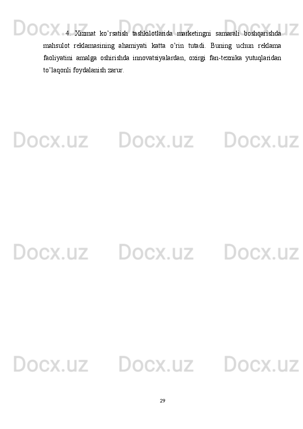   4.   Xizmat   ko’rsatish   tashkilotlarida   marketingni   samarali   boshqarishda
mahsulot   reklamasining   ahamiyati   katta   o’rin   tutadi.   Buning   uchun   reklama
faoliyatini   amalga   oshirishda   innovatsiyalardan,   oxirgi   fan-texnika   yutuqlaridan
to’laqonli foydalanish zarur.
29 