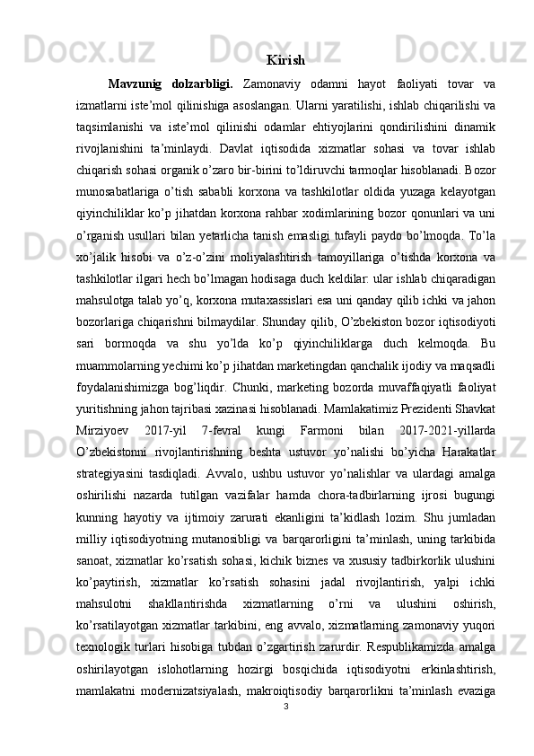 Kirish
Mavzunig   dolzarbligi.   Zamonaviy   odamni   hayot   faoliyati   tovar   va
izmatlarni iste’mol qilinishiga asoslangan. Ularni yaratilishi, ishlab chiqarilishi va
taqsimlanishi   va   iste’mol   qilinishi   odamlar   ehtiyojlarini   qondirilishini   dinamik
rivojlanishini   ta’minlaydi.   Davlat   iqtisodida   xizmatlar   sohasi   va   tovar   ishlab
chiqarish sohasi organik o’zaro bir-birini to’ldiruvchi tarmoqlar hisoblanadi. Bozor
munosabatlariga   o’tish   sababli   korxona   va   tashkilotlar   oldida   yuzaga   kelayotgan
qiyinchiliklar  ko’p jihatdan korxona rahbar  xodimlarining bozor  qonunlari  va uni
o’rganish usullari bilan yetarlicha tanish emasligi  tufayli  paydo bo’lmoqda. To’la
xo’jalik   hisobi   va   o’z-o’zini   moliyalashtirish   tamoyillariga   o’tishda   korxona   va
tashkilotlar ilgari hech bo’lmagan hodisaga duch keldilar: ular ishlab chiqaradigan
mahsulotga talab yo’q, korxona mutaxassislari esa uni qanday qilib ichki va jahon
bozorlariga chiqarishni bilmaydilar. Shunday qilib, O’zbekiston bozor iqtisodiyoti
sari   bormoqda   va   shu   yo’lda   ko’p   qiyinchiliklarga   duch   kelmoqda.   Bu
muammolarning yechimi ko’p jihatdan marketingdan qanchalik ijodiy va maqsadli
foydalanishimizga   bog’liqdir.   Chunki,   marketing   bozorda   muvaffaqiyatli   faoliyat
yuritishning jahon tajribasi xazinasi hisoblanadi. Mamlakatimiz Prezidenti Shavkat
Mirziyoev   2017-yil   7-fevral   kungi   Farmoni   bilan   2017-2021-yillarda
O’zbekistonni   rivojlantirishning   beshta   ustuvor   yo’nalishi   bo’yicha   Harakatlar
strategiyasini   tasdiqladi.   Avvalo,   ushbu   ustuvor   yo’nalishlar   va   ulardagi   amalga
oshirilishi   nazarda   tutilgan   vazifalar   hamda   chora-tadbirlarning   ijrosi   bugungi
kunning   hayotiy   va   ijtimoiy   zarurati   ekanligini   ta’kidlash   lozim.   Shu   jumladan
milliy   iqtisodiyotning   mutanosibligi   va   barqarorligini   ta’minlash,   uning   tarkibida
sanoat, xizmatlar ko’rsatish  sohasi,  kichik biznes va xususiy tadbirkorlik ulushini
ko’paytirish,   xizmatlar   ko’rsatish   sohasini   jadal   rivojlantirish,   yalpi   ichki
mahsulotni   shakllantirishda   xizmatlarning   o’rni   va   ulushini   oshirish,
ko’rsatilayotgan   xizmatlar   tarkibini,   eng   avvalo,   xizmatlarning   zamonaviy   yuqori
texnologik   turlari   hisobiga   tubdan   o’zgartirish   zarurdir.   Respublikamizda   amalga
oshirilayotgan   islohotlarning   hozirgi   bosqichida   iqtisodiyotni   erkinlashtirish,
mamlakatni   modernizatsiyalash,   makroiqtisodiy   barqarorlikni   ta’minlash   evaziga
3 