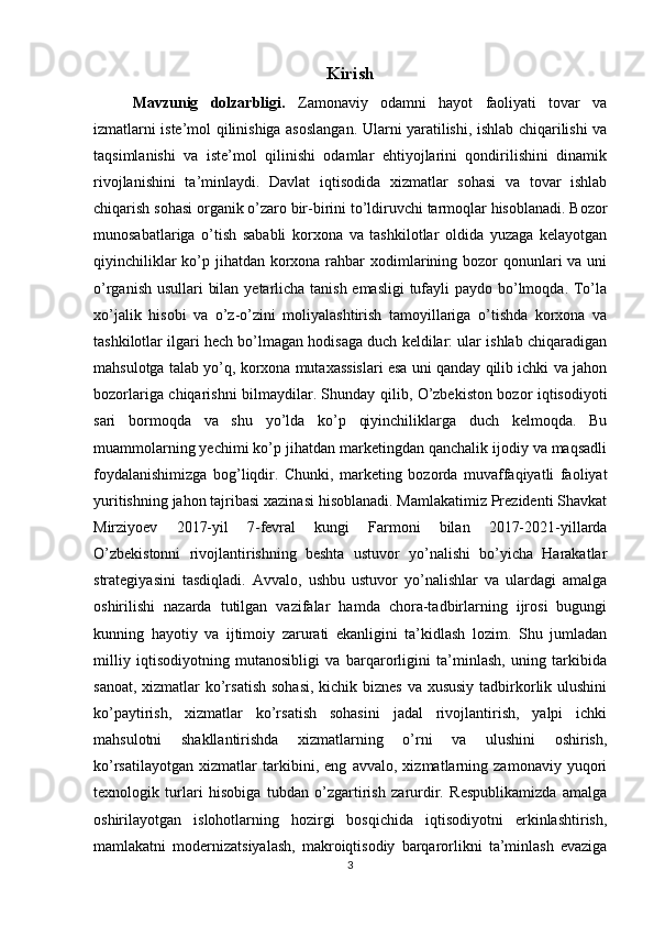 Kirish
Mavzunig   dolzarbligi.   Zamonaviy   odamni   hayot   faoliyati   tovar   va
izmatlarni iste’mol qilinishiga asoslangan. Ularni yaratilishi, ishlab chiqarilishi va
taqsimlanishi   va   iste’mol   qilinishi   odamlar   ehtiyojlarini   qondirilishini   dinamik
rivojlanishini   ta’minlaydi.   Davlat   iqtisodida   xizmatlar   sohasi   va   tovar   ishlab
chiqarish sohasi organik o’zaro bir-birini to’ldiruvchi tarmoqlar hisoblanadi. Bozor
munosabatlariga   o’tish   sababli   korxona   va   tashkilotlar   oldida   yuzaga   kelayotgan
qiyinchiliklar  ko’p jihatdan korxona rahbar  xodimlarining bozor  qonunlari  va uni
o’rganish usullari bilan yetarlicha tanish emasligi  tufayli  paydo bo’lmoqda. To’la
xo’jalik   hisobi   va   o’z-o’zini   moliyalashtirish   tamoyillariga   o’tishda   korxona   va
tashkilotlar ilgari hech bo’lmagan hodisaga duch keldilar: ular ishlab chiqaradigan
mahsulotga talab yo’q, korxona mutaxassislari esa uni qanday qilib ichki va jahon
bozorlariga chiqarishni bilmaydilar. Shunday qilib, O’zbekiston bozor iqtisodiyoti
sari   bormoqda   va   shu   yo’lda   ko’p   qiyinchiliklarga   duch   kelmoqda.   Bu
muammolarning yechimi ko’p jihatdan marketingdan qanchalik ijodiy va maqsadli
foydalanishimizga   bog’liqdir.   Chunki,   marketing   bozorda   muvaffaqiyatli   faoliyat
yuritishning jahon tajribasi xazinasi hisoblanadi. Mamlakatimiz Prezidenti Shavkat
Mirziyoev   2017-yil   7-fevral   kungi   Farmoni   bilan   2017-2021-yillarda
O’zbekistonni   rivojlantirishning   beshta   ustuvor   yo’nalishi   bo’yicha   Harakatlar
strategiyasini   tasdiqladi.   Avvalo,   ushbu   ustuvor   yo’nalishlar   va   ulardagi   amalga
oshirilishi   nazarda   tutilgan   vazifalar   hamda   chora-tadbirlarning   ijrosi   bugungi
kunning   hayotiy   va   ijtimoiy   zarurati   ekanligini   ta’kidlash   lozim.   Shu   jumladan
milliy   iqtisodiyotning   mutanosibligi   va   barqarorligini   ta’minlash,   uning   tarkibida
sanoat, xizmatlar ko’rsatish  sohasi,  kichik biznes va xususiy tadbirkorlik ulushini
ko’paytirish,   xizmatlar   ko’rsatish   sohasini   jadal   rivojlantirish,   yalpi   ichki
mahsulotni   shakllantirishda   xizmatlarning   o’rni   va   ulushini   oshirish,
ko’rsatilayotgan   xizmatlar   tarkibini,   eng   avvalo,   xizmatlarning   zamonaviy   yuqori
texnologik   turlari   hisobiga   tubdan   o’zgartirish   zarurdir.   Respublikamizda   amalga
oshirilayotgan   islohotlarning   hozirgi   bosqichida   iqtisodiyotni   erkinlashtirish,
mamlakatni   modernizatsiyalash,   makroiqtisodiy   barqarorlikni   ta’minlash   evaziga
3