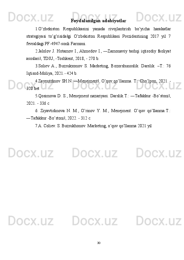 Foydalanilgan adabiyotlar
1.O’zbekiston   Respublikasini   yanada   rivojlantirish   bo’yicha   harakatlar
strategiyasi   to’g’risida gi   O’zbekiston   Respublikasi   Prezidentining   2017   yil   7‖
fevraldagi PF-4947-sonli Farmoni. 
2.Jalolov   J.   Hotamov   I.,   Ahmedov   I.,   ―Zamonaviy   tashqi   iqtisodiy   faoliyat
asoslari , TDIU, -Toshkent, 2018, - 270 b.	
‖
3.Soliev   A.,   Buzrukxonov   S.   Marketing,   Bozorshunoslik.   Darslik.   –T.:   76
Iqtisod-Moliya, 2021.- 424 b.
4.Zaynutdinov SH.N. ―Menejment . O’quv qo’llanma. 	
‖ Т .: Cho’lpon, 2021. -
320 bet
5.Qosimova D. S., Menejment nazariyasi. Darslik.T.: ―Tafakkur -Bo’stoni ,	
‖
2021. - 336  с  
6.   Ziyavtidinova   N.   M.,   O’rinov   Y.   M.,   Menejment.   O’quv   qo’llanma.T.:
―Tafakkur -Bo’stoni , 2022. - 312 	
‖ с
7.A. Coliev. S. Buzrukhonov. Marketing, o’quv qo’llanma 2021 yil
30 