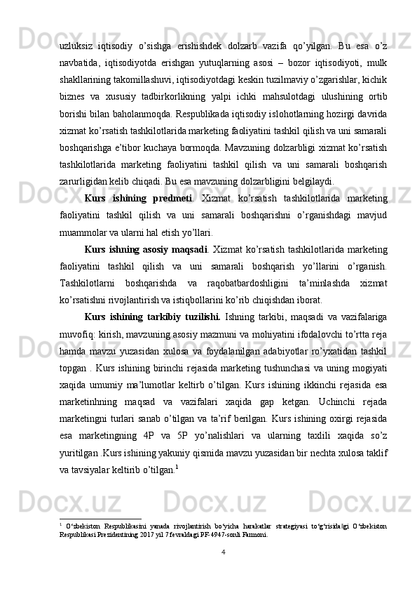 uzluksiz   iqtisodiy   o’sishga   erishishdek   dolzarb   vazifa   qo’yilgan.   Bu   esa   o’z
navbatida,   iqtisodiyotda   erishgan   yutuqlarning   asosi   –   bozor   iqtisodiyoti,   mulk
shakllarining takomillashuvi, iqtisodiyotdagi keskin tuzilmaviy o’zgarishlar, kichik
biznes   va   xususiy   tadbirkorlikning   yalpi   ichki   mahsulotdagi   ulushining   ortib
borishi bilan baholanmoqda. Respublikada iqtisodiy islohotlarning hozirgi davrida
xizmat ko’rsatish tashkilotlarida marketing faoliyatini tashkil qilish va uni samarali
boshqarishga e’tibor kuchaya bormoqda. Mavzuning dolzarbligi xizmat ko’rsatish
tashkilotlarida   marketing   faoliyatini   tashkil   qilish   va   uni   samarali   boshqarish
zarurligidan kelib chiqadi. Bu esa mavzuning dolzarbligini belgilaydi.
Kurs   ishining   predmeti .   Xizmat   ko’rsatish   tashkilotlarida   marketing
faoliyatini   tashkil   qilish   va   uni   samarali   boshqarishni   o’rganishdagi   mavjud
muammolar va ularni hal etish yo’llari.
Kurs  ishning  asosiy   maqsadi .  Xizmat   ko’rsatish  tashkilotlarida  marketing
faoliyatini   tashkil   qilish   va   uni   samarali   boshqarish   yo’llarini   o’rganish.
Tashkilotlarni   boshqarishda   va   raqobatbardoshligini   ta’minlashda   xizmat
ko’rsatishni rivojlantirish va istiqbollarini ko’rib chiqishdan iborat.
Kurs   ishining   tarkibiy   tuzilishi.   Ishning   tarkibi,   maqsadi   va   vazifalariga
muvofiq: kirish, mavzuning asosiy mazmuni va mohiyatini ifodalovchi to’rtta reja
hamda   mavzu   yuzasidan   xulosa   va   foydalanilgan   adabiyotlar   ro’yxatidan   tashkil
topgan . Kurs ishining birinchi  rejasida  marketing tushunchasi  va uning mogiyati
xaqida   umumiy   ma’lumotlar   keltirb   o’tilgan.   Kurs   ishining   ikkinchi   rejasida   esa
marketinhning   maqsad   va   vazifalari   xaqida   gap   ketgan.   Uchinchi   rejada
marketingni   turlari   sanab   o’tilgan   va  ta’rif   berilgan.   Kurs   ishining  oxirgi   rejasida
esa   marketingning   4P   va   5P   yo’nalishlari   va   ularning   taxlili   xaqida   so’z
yuritilgan .Kurs ishining yakuniy qismida mavzu yuzasidan bir nechta xulosa taklif
va tavsiyalar keltirib o’tilgan. 1
1
  O‘zbekiston   Respublikasini   yanada   rivojlantirish   bo‘yicha   harakatlar   strategiyasi   to‘g‘risida gi   O‘zbekiston‖
Respublikasi Prezidentining 2017 yil 7 fevraldagi PF-4947-sonli Farmoni. 
4 