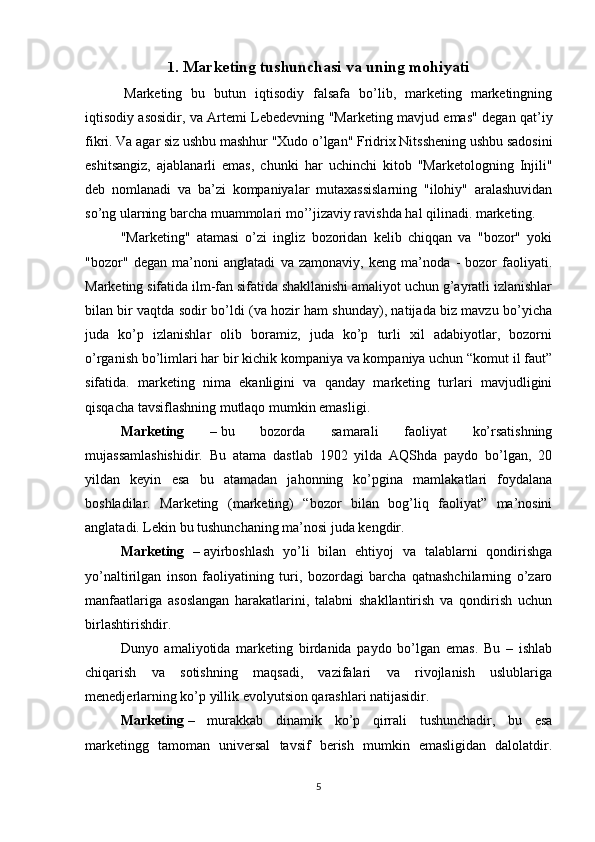 1 . Marketing tushunchasi va uning mohiyati
  Marketing   bu   butun   iqtisodiy   falsafa   bo’lib,   marketing   marketingning
iqtisodiy asosidir, va Artemi Lebedevning "Marketing mavjud emas" degan qat’iy
fikri. Va agar siz ushbu mashhur "Xudo o’lgan" Fridrix Nitsshening ushbu sadosini
eshitsangiz,   ajablanarli   emas,   chunki   har   uchinchi   kitob   "Marketologning   Injili"
deb   nomlanadi   va   ba’zi   kompaniyalar   mutaxassislarning   "ilohiy"   aralashuvidan
so’ng ularning barcha muammolari mo’’jizaviy ravishda hal qilinadi. marketing.
"Marketing"   atamasi   o’zi   ingliz   bozoridan   kelib   chiqqan   va   "bozor"   yoki
"bozor"   degan   ma’noni   anglatadi   va   zamonaviy,   keng   ma’noda   -   bozor   faoliyati.
Marketing sifatida ilm-fan sifatida shakllanishi amaliyot uchun g’ayratli izlanishlar
bilan bir vaqtda sodir bo’ldi (va hozir ham shunday), natijada biz mavzu bo’yicha
juda   ko’p   izlanishlar   olib   boramiz,   juda   ko’p   turli   xil   adabiyotlar,   bozorni
o’rganish bo’limlari har bir kichik kompaniya va kompaniya uchun “komut il faut”
sifatida.   marketing   nima   ekanligini   va   qanday   marketing   turlari   mavjudligini
qisqacha tavsiflashning mutlaqo mumkin emasligi.
Marketing   –   bu   bozorda   samarali   faoliyat   ko’rsatishning
mujassamlashishidir.   Bu   atama   dastlab   1902   yilda   AQShda   paydo   bo’lgan,   20
yildan   keyin   esa   bu   atamadan   jahonning   ko’pgina   mamlakatlari   foydalana
boshladilar.   Marketing   (marketing)   “bozor   bilan   bog’liq   faoliyat”   ma’nosini
anglatadi. Lekin bu tushunchaning ma’nosi juda kengdir.
Marketing   –   ayirboshlash   yo’li   bilan   ehtiyoj   va   talablarni   qondirishga
yo’naltirilgan   inson   faoliyatining   turi,   bozordagi   barcha   qatnashchilarning   o’zaro
manfaatlariga   asoslangan   harakatlarini,   talabni   shakllantirish   va   qondirish   uchun
birlashtirishdir.
Dunyo   amaliyotida   marketing   birdanida   paydo   bo’lgan   emas.   Bu   –   ishlab
chiqarish   va   sotishning   maqsadi,   vazifalari   va   rivojlanish   uslublariga
menedjerlarning ko’p yillik evolyutsion qarashlari natijasidir.
Marketing   –   murakkab   dinamik   ko’p   qirrali   tushunchadir,   bu   esa
marketingg   tamoman   universal   tavsif   berish   mumkin   emasligidan   dalolatdir.
5