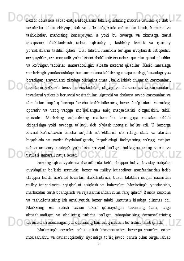 Bozor doirasida sabab-natija aloqalarini tahlil qilishning maxsus  usullari qo’llab ,
xaridorlar   talabi   ehtiyoji,   didi   va   ta’bi   to’g’risida   axborotlar   topib,   korxona   va
tashkilotlar,   marketing   konsepsiyasi   u   yoki   bu   tovarga   va   xizmatga   xarid
qiziqishini   shakllantirish   uchun   iqtisodiy   ,   tashkiliy   texnik   va   ijtimoiy
yo’nalishlarni   tashkil   qiladi.   Ular   talabni   mumkin   bo’lgan   rivojlanish   istiqbolini
aniqlaydilar, uni maqsadli yo’nalishini shakllantirish uchun qarorlar qabul qiladilar
va   ko’rilgan   tadbirlar   samaradorligini   albatta   nazorat   qiladilar.   Xarid   masalaga
marketingli yondashishdagi har tomonlama tahlilning o’ziga xosligi, bozodagi yuz
beradigan jarayonlarni xisobga olishgina emas , balki ishlab chiqarish korxonalari,
tovarlarni   yetkazib   beruvchi   vositachilar,   ulgurji   va   chakana   savdo   korxonalari,
tovarlarni yetkazib beruvchi vositachilari ulgurchi va chakana savdo korxonalari va
ular   bilan   bog’liq   boshqa   barcha   tashkilotlarning   bozor   bo’g’inlari   tizimidagi
operativ   va   uzoq   vaqtga   mo’ljallangan   aniq   maqsadlarini   o’zgarishini   tahlil
qilishdir.   Marketing   xo’jalikning   ma’lum   bir   tarmog’iga   masalan   ishlab
chiqarishga   yoki   savdoga   ta’luqli   deb   o’ylash   notug’ri   bo’lur   edi.   U   bozorga
xizmat   ko’rsatuvchi   barcha   xo’jalik   sub’ektlarini   o’z   ichiga   oladi   va   ulardan
birgalikda   va   yaxlit   foydalanilganda,   birgalikdagi   faoliyatning   so’nggi   natijasi
uchun   umumiy   strategik   yo’nalishi   mavjud   bo’lgan   holdagina   uning   vosita   va
usullari samarali natija beradi.
Bizning   iqtisodiyotimiz   sharoitlarida   kelib   chiqqan   holda,   bunday   natijalar
quyidagilar   bo’lishi   mumkin:   bozor   va   milliy   iqtisodiyot   manfaatlaridan   kelib
chiqqan   holda   iste’mol   tovarlari   shakllantirish,   bozor   talablari   nuqtai   nazaridan
milliy   iqtisodiyotni   iqtiqbolini   aniqlash   va   hakozolar.   Marketingli   yondashish,
markazdan turib boshqarish va rejalashtirishdan nima farq qiladi? Bunda korxona
va   tashkilotlarning   ish   amaliyotida   bozor   talabi   umuman   hisobga   olinmas   edi.
Marketing   esa   sotish   uchun   taklif   qilinayotgan   tovarning   ham,   unga
almashinadigan   va   aholining   turlicha   bo’lgan   tabaqalarining   daromadlarining
daromadlari asoslangan pul oqimining ham aniq manzili bo’lishini talab qiladi.
Marketingli   qarorlar   qabul   qilish   korxonalardan   bozorga   mumkin   qadar
moslashishni   va   davlat   iqtisodiy   siyosatiga   to’liq   javob   berish   bilan   birga,   ishlab
8