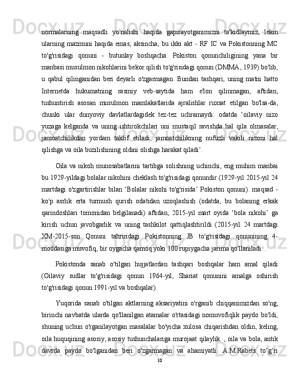 normalarning   maqsadli   yo'nalishi   haqida   gapirayotganimizni   ta'kidlaymiz,   lekin
ularning   mazmuni   haqida   emas,   aksincha,   bu  ikki   akt   -   RF   IC   va  Pokistonning   MC
to'g'risidagi   qonuni   -   butunlay   boshqacha.   Pokiston   qonunchiligining   yana   bir
manbasi musulmon nikohlarini bekor qilish to'g'risidagi qonun (DMMA, 1939) bo'lib,
u   qabul   qilinganidan   beri   deyarli   o'zgarmagan.   Bundan   tashqari,   uning   matni   hatto
Internetda   hukumatning   rasmiy   veb-saytida   ham   e'lon   qilinmagan,   aftidan,
tushuntirish   asosan   musulmon   mamlakatlarida   ajralishlar   ruxsat   etilgan   bo'lsa-da,
chunki   ular   dunyoviy   davlatlardagidek   tez-tez   uchramaydi.   odatda   ‘oilaviy   nizo
yuzaga   kelganda   va   uning   ishtirokchilari   uni   mustaqil   ravishda   hal   qila   olmasalar,
jamoatchilikdan   yordam   taklif   etiladi:   jamoatchilikning   nufuzli   vakili   nizoni   hal
qilishga va oila buzilishining oldini olishga harakat qiladi’.
Oila va nikoh munosabatlarini  tartibga solishning uchinchi, eng muhim manbai
bu 1929-yildagi bolalar nikohini cheklash to'g'risidagi qonundir (1929-yil 2015-yil 24
martdagi   o'zgartirishlar   bilan   ‘Bolalar   nikohi   to'g'risida’   Pokiston  qonuni).  maqsad   -
ko'p   asrlik   erta   turmush   qurish   odatidan   uzoqlashish   (odatda,   bu   bolaning   erkak
qarindoshlari   tomonidan   belgilanadi)   aftidan,   2015-yil   mart   oyida   ‘bola   nikohi’   ga
kirish   uchun   javobgarlik   va   uning   tashkilot   qattiqlashtirildi   (2015-yil   24   martdagi
XM-2015-son   Qonuni   tahriridagi   Pokistonning   JB   to'g'risidagi   qonunining   4-
moddasiga muvofiq, bir oygacha qamoq yoki 100 rupiygacha jarima qo'llaniladi. .
Pokistonda   sanab   o'tilgan   hujjatlardan   tashqari   boshqalar   ham   amal   qiladi
(Oilaviy   sudlar   to'g'risidagi   qonun   1964-yil,   Shariat   qonunini   amalga   oshirish
to'g'risidagi qonun 1991-yil va boshqalar).
Yuqorida   sanab   o'tilgan   aktlarning   aksariyatini   o'rganib   chiqqanimizdan   so'ng,
birinchi  navbatda ularda qo'llanilgan atamalar o'rtasidagi  nomuvofiqlik paydo bo'ldi,
shuning  uchun  o'rganilayotgan  masalalar   bo'yicha  xulosa  chiqarishdan  oldin,  keling,
oila huquqining asosiy, asosiy tushunchalariga murojaat qilaylik. , oila va bola, antik
davrda   paydo   bo'lganidan   beri   o'zgarmagan   va   ahamiyatli.   A.M.Rabets   to‘g‘ri
10 