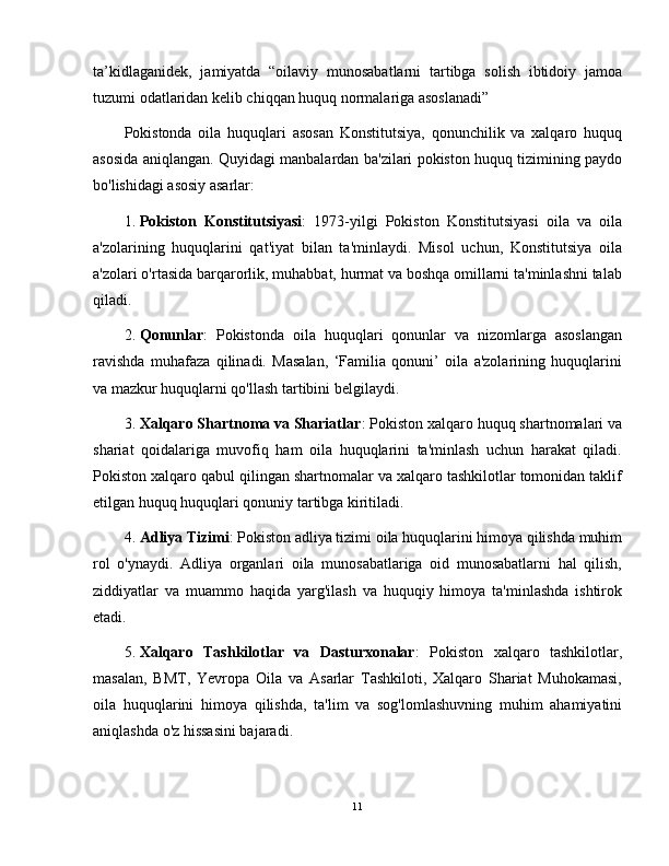 ta’kidlaganidek,   jamiyatda   “oilaviy   munosabatlarni   tartibga   solish   ibtidoiy   jamoa
tuzumi odatlaridan kelib chiqqan huquq normalariga asoslanadi”  
Pokistonda   oila   huquqlari   asosan   Konstitutsiya,   qonunchilik   va   xalqaro   huquq
asosida aniqlangan. Quyidagi manbalardan ba'zilari pokiston huquq tizimining paydo
bo'lishidagi asosiy asarlar:
1. Pokiston   Konstitutsiyasi :   1973-yilgi   Pokiston   Konstitutsiyasi   oila   va   oila
a'zolarining   huquqlarini   qat'iyat   bilan   ta'minlaydi.   Misol   uchun,   Konstitutsiya   oila
a'zolari o'rtasida barqarorlik, muhabbat, hurmat va boshqa omillarni ta'minlashni talab
qiladi.
2. Qonunlar :   Pokistonda   oila   huquqlari   qonunlar   va   nizomlarga   asoslangan
ravishda   muhafaza   qilinadi.   Masalan,   ‘Familia   qonuni’   oila   a'zolarining   huquqlarini
va mazkur huquqlarni qo'llash tartibini belgilaydi.
3. Xalqaro Shartnoma va Shariatlar : Pokiston xalqaro huquq shartnomalari va
shariat   qoidalariga   muvofiq   ham   oila   huquqlarini   ta'minlash   uchun   harakat   qiladi.
Pokiston xalqaro qabul qilingan shartnomalar va xalqaro tashkilotlar tomonidan taklif
etilgan huquq huquqlari qonuniy tartibga kiritiladi.
4. Adliya Tizimi : Pokiston adliya tizimi oila huquqlarini himoya qilishda muhim
rol   o'ynaydi.   Adliya   organlari   oila   munosabatlariga   oid   munosabatlarni   hal   qilish,
ziddiyatlar   va   muammo   haqida   yarg'ilash   va   huquqiy   himoya   ta'minlashda   ishtirok
etadi.
5. Xalqaro   Tashkilotlar   va   Dasturxonalar :   Pokiston   xalqaro   tashkilotlar,
masalan,   BMT,   Yevropa   Oila   va   Asarlar   Tashkiloti,   Xalqaro   Shariat   Muhokamasi,
oila   huquqlarini   himoya   qilishda,   ta'lim   va   sog'lomlashuvning   muhim   ahamiyatini
aniqlashda o'z hissasini bajaradi.
11 