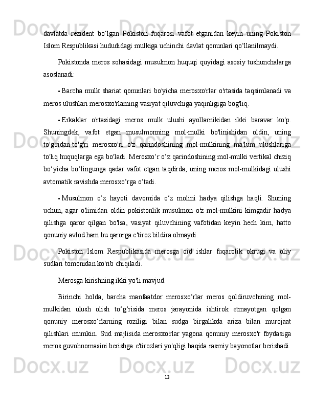 davlatda   rezident   bo‘lgan   Pokiston   fuqarosi   vafot   etganidan   keyin   uning   Pokiston
Islom Respublikasi hududidagi mulkiga uchinchi davlat qonunlari qo‘llanilmaydi.
Pokistonda meros sohasidagi  musulmon huquqi quyidagi asosiy tushunchalarga
asoslanadi:
 Barcha   mulk  shariat   qonunlari   bo'yicha   merosxo'rlar   o'rtasida   taqsimlanadi   va
meros ulushlari merosxo'rlarning vasiyat qiluvchiga yaqinligiga bog'liq.
 Erkaklar   o'rtasidagi   meros   mulk   ulushi   ayollarnikidan   ikki   baravar   ko'p.
Shuningdek,   vafot   etgan   musulmonning   mol-mulki   bo'linishidan   oldin,   uning
to'g'ridan-to'g'ri   merosxo'ri   o'z   qarindoshining   mol-mulkining   ma'lum   ulushlariga
to'liq huquqlarga ega bo'ladi. Merosxo‘r o‘z qarindoshining mol-mulki vertikal chiziq
bo‘yicha  bo‘lingunga qadar   vafot   etgan  taqdirda,  uning meros  mol-mulkidagi   ulushi
avtomatik ravishda merosxo‘rga o‘tadi.
 Musulmon   o‘z   hayoti   davomida   o‘z   molini   hadya   qilishga   haqli.   Shuning
uchun,   agar   o'limidan   oldin   pokistonlik   musulmon   o'z   mol-mulkini   kimgadir   hadya
qilishga   qaror   qilgan   bo'lsa,   vasiyat   qiluvchining   vafotidan   keyin   hech   kim,   hatto
qonuniy avlod ham bu qarorga e'tiroz bildira olmaydi.
Pokiston   Islom   Respublikasida   merosga   oid   ishlar   fuqarolik   okrugi   va   oliy
sudlari tomonidan ko'rib chiqiladi.
Merosga kirishning ikki yo'li mavjud.  
Birinchi   holda,   barcha   manfaatdor   merosxo‘rlar   meros   qoldiruvchining   mol-
mulkidan   ulush   olish   to‘g‘risida   meros   jarayonida   ishtirok   etmayotgan   qolgan
qonuniy   merosxo‘rlarning   roziligi   bilan   sudga   birgalikda   ariza   bilan   murojaat
qilishlari   mumkin.   Sud   majlisida   merosxo'rlar   yagona   qonuniy   merosxo'r   foydasiga
meros guvohnomasini berishga e'tirozlari yo'qligi haqida rasmiy bayonotlar berishadi.
13 