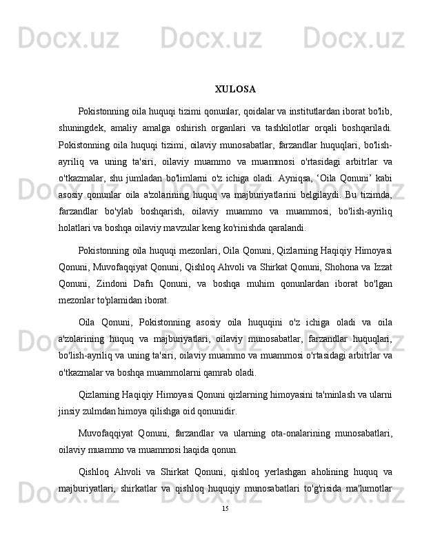 XULOSA
Pokistonning oila huquqi tizimi qonunlar, qoidalar va institutlardan iborat bo'lib,
shuningdek,   amaliy   amalga   oshirish   organlari   va   tashkilotlar   orqali   boshqariladi.
Pokistonning   oila   huquqi   tizimi,   oilaviy   munosabatlar,   farzandlar   huquqlari,   bo'lish-
ayriliq   va   uning   ta'siri,   oilaviy   muammo   va   muammosi   o'rtasidagi   arbitrlar   va
o'tkazmalar,   shu   jumladan   bo'limlarni   o'z   ichiga   oladi.   Ayniqsa,   ‘Oila   Qonuni’   kabi
asosiy   qonunlar   oila   a'zolarining   huquq   va   majburiyatlarini   belgilaydi.   Bu   tizimda,
farzandlar   bo'ylab   boshqarish,   oilaviy   muammo   va   muammosi,   bo'lish-ayriliq
holatlari va boshqa oilaviy mavzular keng ko'rinishda qaralandi.
Pokistonning oila huquqi mezonlari, Oila Qonuni, Qizlarning Haqiqiy Himoyasi
Qonuni, Muvofaqqiyat Qonuni, Qishloq Ahvoli va Shirkat Qonuni, Shohona va Izzat
Qonuni,   Zindoni   Dafn   Qonuni,   va   boshqa   muhim   qonunlardan   iborat   bo'lgan
mezonlar to'plamidan iborat.
Oila   Qonuni,   Pokistonning   asosiy   oila   huquqini   o'z   ichiga   oladi   va   oila
a'zolarining   huquq   va   majburiyatlari,   oilaviy   munosabatlar,   farzandlar   huquqlari,
bo'lish-ayriliq va uning ta'siri, oilaviy muammo va muammosi o'rtasidagi arbitrlar va
o'tkazmalar va boshqa muammolarni qamrab oladi.
Qizlarning Haqiqiy Himoyasi Qonuni qizlarning himoyasini ta'minlash va ularni
jinsiy zulmdan himoya qilishga oid qonunidir.
Muvofaqqiyat   Qonuni,   farzandlar   va   ularning   ota-onalarining   munosabatlari,
oilaviy muammo va muammosi haqida qonun.
Qishloq   Ahvoli   va   Shirkat   Qonuni,   qishloq   yerlashgan   aholining   huquq   va
majburiyatlari,   shirkatlar   va   qishloq   huquqiy   munosabatlari   to'g'risida   ma'lumotlar
15 