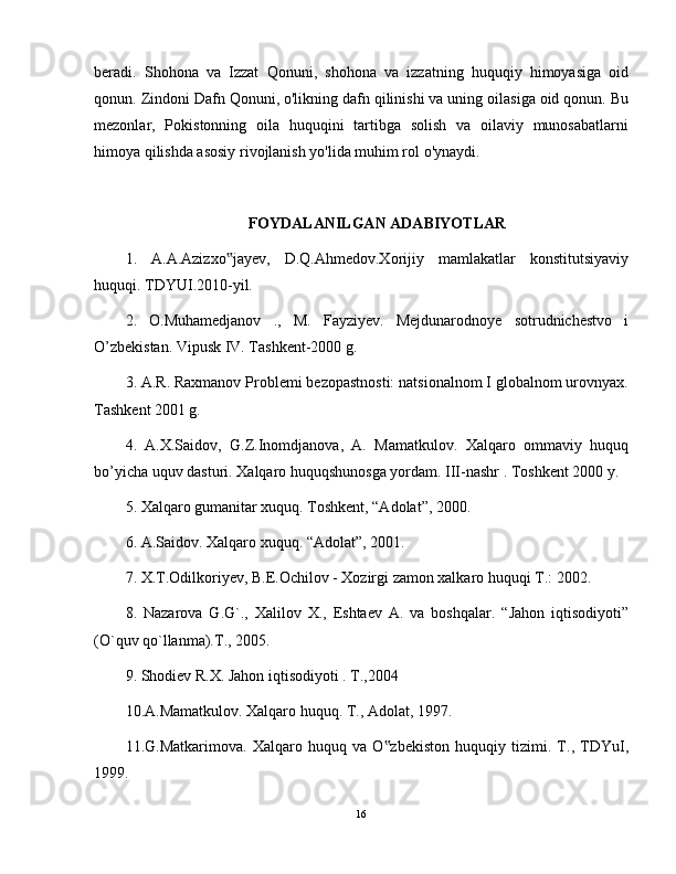 beradi.   Shohona   va   Izzat   Qonuni,   shohona   va   izzatning   huquqiy   himoyasiga   oid
qonun. Zindoni Dafn Qonuni, o'likning dafn qilinishi va uning oilasiga oid qonun. Bu
mezonlar,   Pokistonning   oila   huquqini   tartibga   solish   va   oilaviy   munosabatlarni
himoya qilishda asosiy rivojlanish yo'lida muhim rol o'ynaydi.
FOYDALANILGAN ADABIYOTLAR
1.   A.A.Azizxo jayev,   D.Q.Ahmedov.Xorijiy   mamlakatlar   konstitutsiyaviy‟
huquqi. TDYUI.2010-yil.
2.   O.Muhamedjanov   .,   M.   Fayziyev.   Mejdunarodnoye   sotrudnichestvo   i
O’zbekistan. Vipusk IV. Tashkent-2000 g.
3. A.R. Raxmanov Problemi bezopastnosti: natsionalnom I globalnom urovnyax.
Tashkent 2001 g.
4.   A.X.Saidov,   G.Z.Inomdjanova,   A.   Mamatkulov.   Xalqaro   ommaviy   huquq
bo’yicha uquv dasturi. Xalqaro huquqshunosga yordam. III-nashr . Toshkent 2000 y.
5. Xalqaro gumanitar xuquq. Toshkent, “Adolat”, 2000.
6. A.Saidov. Xalqaro xuquq. “Adolat”, 2001.
7. X.T.Odilkoriyev, B.E.Ochilov - Xozirgi zamon xalkaro huquqi T.: 2002.
8.   Nazarova   G.G`.,   Хalilov   Х.,   Eshtaev   A.   va   boshqalar.   “Jahon   iqtisodiyoti”
(O`quv qo`llanma).T., 2005.
9. Shodiev R.Х. Jahon iqtisodiyoti . T.,2004
10.A.Mamatkulov. Xalqaro huquq. T., Adolat, 1997.
11.G.Matkarimova.   Xalqaro   huquq   va   O zbekiston   huquqiy   tizimi.   T.,   TDYuI,	
‟
1999.
16 