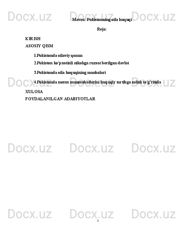 Mavzu: Pokistonning oila huquqi
Reja:
KIRISH
ASOSIY QISM
1.Pokistonda oilaviy qonun
2.Pokiston ko'pxotinli nikohga ruxsat berilgan davlat
3.Pokistonda oila huquqining manbalari
4.Pokistonda meros munosabatlarini huquqiy tartibga solish to'g'risida
XULOSA
FOYDALANILGAN ADABIYOTLAR
2 