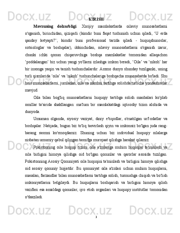 KIRISH
Mavzuning   dolzarbligi .   Xorijiy   mamlakatlarda   oilaviy   munosabatlarni
o'rganish,   birinchidan,   qiziqarli   (kimdir   buni   faqat   tushunish   uchun   qiladi,   ‘U   erda
qanday   ketyapti?’;   kimdir   buni   professional   tarzda   qiladi   -   huquqshunoslar,
sotsiologlar   va   boshqalar),   ikkinchidan,   oilaviy   munosabatlarni   o'rganish   zarur,
chunki   ichki   qonun   chiqaruvchiga   boshqa   mamlakatlar   tomonidan   allaqachon
‘poddalangan’ biz uchun yangi yo'llarni izlashga imkon beradi, ‘Oila’ va ‘nikoh’ har
bir insonga yaqin va tanish tushunchalardir. Ammo dunyo shunday tuzilganki, uning
turli qismlarida ‘oila’ va ‘nikoh’ tushunchalariga boshqacha munosabatda bo'ladi. Shu
bois munosabatlarni, jumladan, oila va nikohni tartibga solishda turlicha yondashuvlar
mavjud.
Oila   bilan   bog'liq   munosabatlarni   huquqiy   tartibga   solish   manbalari   ko'plab
omillar   ta'sirida   shakllangan:   ma'lum   bir   mamlakatdagi   iqtisodiy   tizim   alohida   va
dunyoda.
Umuman   olganda,   siyosiy   vaziyat,   diniy   e'tiqodlar,   o'rnatilgan   urf-odatlar   va
boshqalar. Natijada, bugun biz  to'liq  tasvirlash qiyin va imkonsiz  bo'lgan juda rang-
barang   rasmni   ko'rmoqdamiz.   Shuning   uchun   biz   individual   huquqiy   oilalarga
nisbatan umumiy qabul qilingan tasnifga murojaat qilishga harakat qilamiz.
Pokistonning   oila   huquqi   tizimi   oila   a'zolariga   muhim   huquqlar   ta'minlash   va
oila   birligini   himoya   qilishga   oid   bo'lgan   qonunlar   va   qarorlar   asosida   tuzilgan.
Pokistonning Asosiy Qonuniyati oila huquqini ta'minlash va birligini himoya qilishga
oid   asosiy   qonuniy   hujjatdir.   Bu   qonuniyat   oila   a'zolari   uchun   muhim   huquqlarni,
masalan, farzandlar bilan munosabatlarni tartibga solish, turmushga chiqish va bo'lish
imkoniyatlarini   belgilaydi.   Bu   huquqlarni   boshqarish   va   birligini   himoya   qilish
vazifasi  esa  amaldagi  qonunlar, ijro etish  organlari  va huquqiy institutlar  tomonidan
o'tkaziladi.
3 