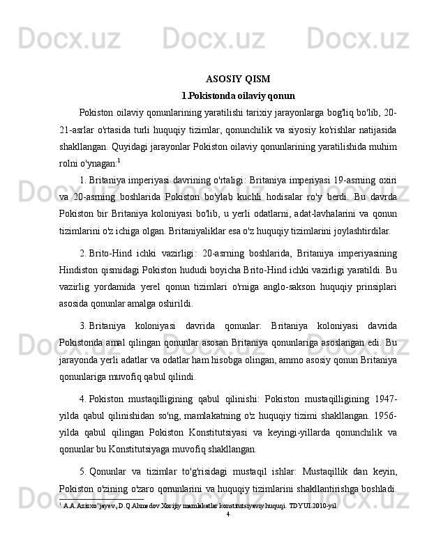 ASOSIY QISM
1.Pokistonda oilaviy qonun
Pokiston oilaviy qonunlarining yaratilishi tarixiy jarayonlarga bog'liq bo'lib, 20-
21-asrlar   o'rtasida   turli   huquqiy  tizimlar,  qonunchilik  va   siyosiy   ko'rishlar   natijasida
shakllangan.   Quyidagi jarayonlar Pokiston oilaviy qonunlarining yaratilishida muhim
rolni o'ynagan: 1
1. Britaniya imperiyasi davrining o'rtaligi : Britaniya imperiyasi 19-asrning oxiri
va   20-asrning   boshlarida   Pokiston   bo'ylab   kuchli   hodisalar   ro'y   berdi.   Bu   davrda
Pokiston   bir   Britaniya   koloniyasi   bo'lib,   u   yerli   odatlarni,   adat-lavhalarini   va   qonun
tizimlarini o'z ichiga olgan.  Britaniyaliklar esa o'z huquqiy tizimlarini joylashtirdilar.
2. Brito-Hind   ichki   vazirligi :   20-asrning   boshlarida,   Britaniya   imperiyasining
Hindiston qismidagi Pokiston hududi boyicha Brito-Hind ichki vazirligi yaratildi. Bu
vazirlig   yordamida   yerel   qonun   tizimlari   o'rniga   anglo-sakson   huquqiy   prinsiplari
asosida qonunlar amalga oshirildi.
3. Britaniya   koloniyasi   davrida   qonunlar :   Britaniya   koloniyasi   davrida
Pokistonda  amal  qilingan  qonunlar   asosan   Britaniya qonunlariga  asoslangan  edi.  Bu
jarayonda yerli adatlar va odatlar ham hisobga olingan, ammo asosiy qonun Britaniya
qonunlariga muvofiq qabul qilindi.
4. Pokiston   mustaqilligining   qabul   qilinishi :   Pokiston   mustaqilligining   1947-
yilda   qabul   qilinishidan   so'ng,   mamlakatning   o'z   huquqiy   tizimi   shakllangan.   1956-
yilda   qabul   qilingan   Pokiston   Konstitutsiyasi   va   keyingi-yillarda   qonunchilik   va
qonunlar bu Konstitutsiyaga muvofiq shakllangan.
5. Qonunlar   va   tizimlar   to'g'risidagi   mustaqil   ishlar :   Mustaqillik   dan   keyin,
Pokiston o'zining o'zaro qonunlarini va huquqiy tizimlarini shakllantirishga boshladi.
1
 A.A.Azizxo jayev, D.Q.Ahmedov.Xorijiy mamlakatlar konstitutsiyaviy huquqi. TDYUI.2010-yil.‟
4 