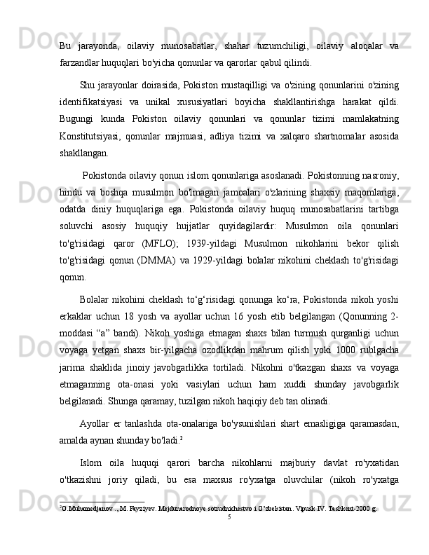 Bu   jarayonda,   oilaviy   munosabatlar,   shahar   tuzumchiligi,   oilaviy   aloqalar   va
farzandlar huquqlari bo'yicha qonunlar va qarorlar qabul qilindi.
Shu  jarayonlar  doirasida,  Pokiston   mustaqilligi   va  o'zining  qonunlarini   o'zining
identifikatsiyasi   va   unikal   xususiyatlari   boyicha   shakllantirishga   harakat   qildi.
Bugungi   kunda   Pokiston   oilaviy   qonunlari   va   qonunlar   tizimi   mamlakatning
Konstitutsiyasi,   qonunlar   majmuasi,   adliya   tizimi   va   xalqaro   shartnomalar   asosida
shakllangan.
  Pokistonda oilaviy qonun islom qonunlariga asoslanadi. Pokistonning nasroniy,
hindu   va   boshqa   musulmon   bo'lmagan   jamoalari   o'zlarining   shaxsiy   maqomlariga,
odatda   diniy   huquqlariga   ega.   Pokistonda   oilaviy   huquq   munosabatlarini   tartibga
soluvchi   asosiy   huquqiy   hujjatlar   quyidagilardir:   Musulmon   oila   qonunlari
to'g'risidagi   qaror   (MFLO);   1939-yildagi   Musulmon   nikohlarini   bekor   qilish
to'g'risidagi   qonun   (DMMA)   va   1929-yildagi   bolalar   nikohini   cheklash   to'g'risidagi
qonun.
Bolalar   nikohini   cheklash   to‘g‘risidagi   qonunga   ko‘ra,   Pokistonda   nikoh   yoshi
erkaklar   uchun   18   yosh   va   ayollar   uchun   16   yosh   etib   belgilangan   (Qonunning   2-
moddasi   “a”   bandi).   Nikoh   yoshiga   etmagan   shaxs   bilan   turmush   qurganligi   uchun
voyaga   yetgan   shaxs   bir-yilgacha   ozodlikdan   mahrum   qilish   yoki   1000   rublgacha
jarima   shaklida   jinoiy   javobgarlikka   tortiladi.   Nikohni   o'tkazgan   shaxs   va   voyaga
etmaganning   ota-onasi   yoki   vasiylari   uchun   ham   xuddi   shunday   javobgarlik
belgilanadi. Shunga qaramay, tuzilgan nikoh haqiqiy deb tan olinadi.
Ayollar   er   tanlashda   ota-onalariga   bo'ysunishlari   shart   emasligiga   qaramasdan,
amalda aynan shunday bo'ladi. 2
Islom   oila   huquqi   qarori   barcha   nikohlarni   majburiy   davlat   ro'yxatidan
o'tkazishni   joriy   qiladi,   bu   esa   maxsus   ro'yxatga   oluvchilar   (nikoh   ro'yxatga
2
O . Muhamedjanov  .,  M .  Fayziyev .  Mejdunarodnoye   sotrudnichestvo   i   O ’ zbekistan .  Vipusk IV. Tashkent-2000 g.
5