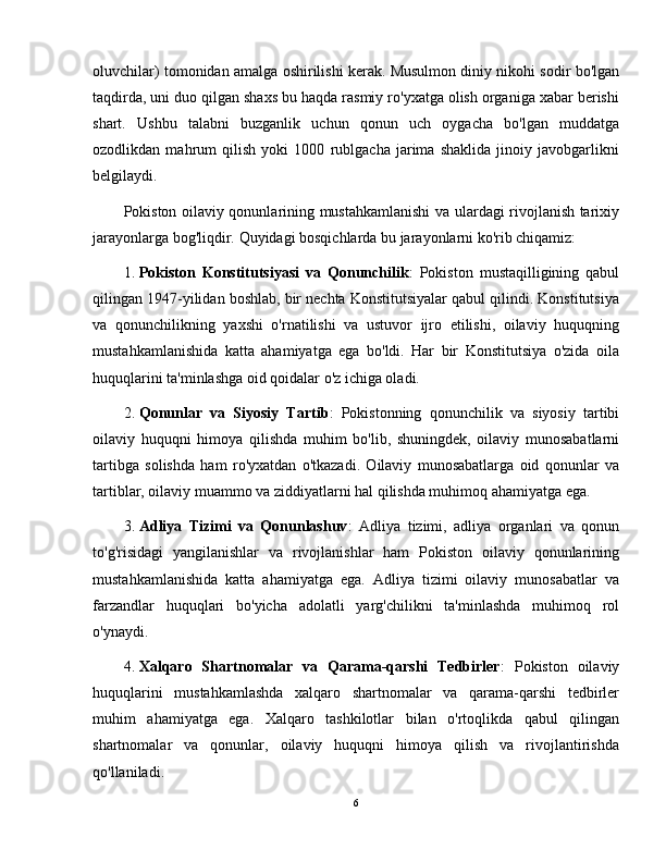 oluvchilar) tomonidan amalga oshirilishi kerak. Musulmon diniy nikohi sodir bo'lgan
taqdirda, uni duo qilgan shaxs bu haqda rasmiy ro'yxatga olish organiga xabar berishi
shart.   Ushbu   talabni   buzganlik   uchun   qonun   uch   oygacha   bo'lgan   muddatga
ozodlikdan   mahrum   qilish   yoki   1000   rublgacha   jarima   shaklida   jinoiy   javobgarlikni
belgilaydi.
Pokiston oilaviy qonunlarining mustahkamlanishi  va ulardagi rivojlanish tarixiy
jarayonlarga bog'liqdir.  Quyidagi bosqichlarda bu jarayonlarni ko'rib chiqamiz:
1. Pokiston   Konstitutsiyasi   va   Qonunchilik :   Pokiston   mustaqilligining   qabul
qilingan 1947-yilidan boshlab, bir nechta Konstitutsiyalar qabul qilindi. Konstitutsiya
va   qonunchilikning   yaxshi   o'rnatilishi   va   ustuvor   ijro   etilishi,   oilaviy   huquqning
mustahkamlanishida   katta   ahamiyatga   ega   bo'ldi.   Har   bir   Konstitutsiya   o'zida   oila
huquqlarini ta'minlashga oid qoidalar o'z ichiga oladi.
2. Qonunlar   va   Siyosiy   Tartib :   Pokistonning   qonunchilik   va   siyosiy   tartibi
oilaviy   huquqni   himoya   qilishda   muhim   bo'lib,   shuningdek,   oilaviy   munosabatlarni
tartibga   solishda   ham   ro'yxatdan   o'tkazadi.   Oilaviy   munosabatlarga   oid   qonunlar   va
tartiblar, oilaviy muammo va ziddiyatlarni hal qilishda muhimoq ahamiyatga ega.
3. Adliya   Tizimi   va   Qonunlashuv :   Adliya   tizimi,   adliya   organlari   va   qonun
to'g'risidagi   yangilanishlar   va   rivojlanishlar   ham   Pokiston   oilaviy   qonunlarining
mustahkamlanishida   katta   ahamiyatga   ega.   Adliya   tizimi   oilaviy   munosabatlar   va
farzandlar   huquqlari   bo'yicha   adolatli   yarg'chilikni   ta'minlashda   muhimoq   rol
o'ynaydi.
4. Xalqaro   Shartnomalar   va   Qarama-qarshi   Tedbirler :   Pokiston   oilaviy
huquqlarini   mustahkamlashda   xalqaro   shartnomalar   va   qarama-qarshi   tedbirler
muhim   ahamiyatga   ega.   Xalqaro   tashkilotlar   bilan   o'rtoqlikda   qabul   qilingan
shartnomalar   va   qonunlar,   oilaviy   huquqni   himoya   qilish   va   rivojlantirishda
qo'llaniladi.
6 