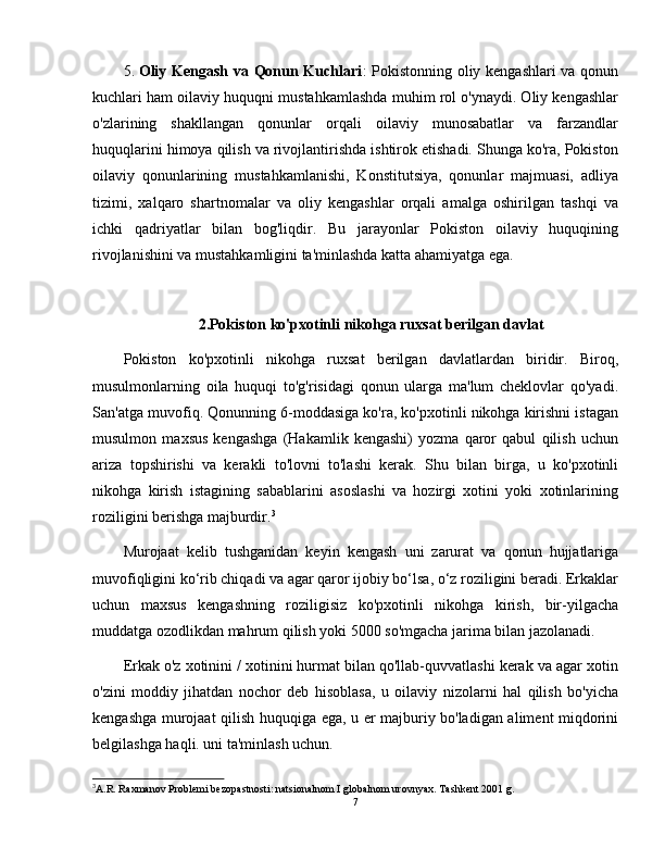 5. Oliy Kengash va Qonun Kuchlari : Pokistonning oliy kengashlari  va qonun
kuchlari ham oilaviy huquqni mustahkamlashda muhim rol o'ynaydi. Oliy kengashlar
o'zlarining   shakllangan   qonunlar   orqali   oilaviy   munosabatlar   va   farzandlar
huquqlarini himoya qilish va rivojlantirishda ishtirok etishadi. Shunga ko'ra, Pokiston
oilaviy   qonunlarining   mustahkamlanishi,   Konstitutsiya,   qonunlar   majmuasi,   adliya
tizimi,   xalqaro   shartnomalar   va   oliy   kengashlar   orqali   amalga   oshirilgan   tashqi   va
ichki   qadriyatlar   bilan   bog'liqdir.   Bu   jarayonlar   Pokiston   oilaviy   huquqining
rivojlanishini va mustahkamligini ta'minlashda katta ahamiyatga ega.
2.Pokiston ko'pxotinli nikohga ruxsat berilgan davlat
Pokiston   ko'pxotinli   nikohga   ruxsat   berilgan   davlatlardan   biridir.   Biroq,
musulmonlarning   oila   huquqi   to'g'risidagi   qonun   ularga   ma'lum   cheklovlar   qo'yadi.
San'atga muvofiq. Qonunning 6-moddasiga ko'ra, ko'pxotinli nikohga kirishni istagan
musulmon   maxsus   kengashga   (Hakamlik   kengashi)   yozma   qaror   qabul   qilish   uchun
ariza   topshirishi   va   kerakli   to'lovni   to'lashi   kerak.   Shu   bilan   birga,   u   ko'pxotinli
nikohga   kirish   istagining   sabablarini   asoslashi   va   hozirgi   xotini   yoki   xotinlarining
roziligini berishga majburdir. 3
Murojaat   kelib   tushganidan   keyin   kengash   uni   zarurat   va   qonun   hujjatlariga
muvofiqligini ko‘rib chiqadi va agar qaror ijobiy bo‘lsa, o‘z roziligini beradi. Erkaklar
uchun   maxsus   kengashning   roziligisiz   ko'pxotinli   nikohga   kirish,   bir-yilgacha
muddatga ozodlikdan mahrum qilish yoki 5000 so'mgacha jarima bilan jazolanadi.
Erkak o'z xotinini / xotinini hurmat bilan qo'llab-quvvatlashi kerak va agar xotin
o'zini   moddiy   jihatdan   nochor   deb   hisoblasa,   u   oilaviy   nizolarni   hal   qilish   bo'yicha
kengashga murojaat qilish huquqiga ega, u er majburiy bo'ladigan aliment miqdorini
belgilashga haqli. uni ta'minlash uchun.
3
A.R. Raxmanov Problemi bezopastnosti: natsionalnom I globalnom urovnyax. Tashkent 2001 g.
7 