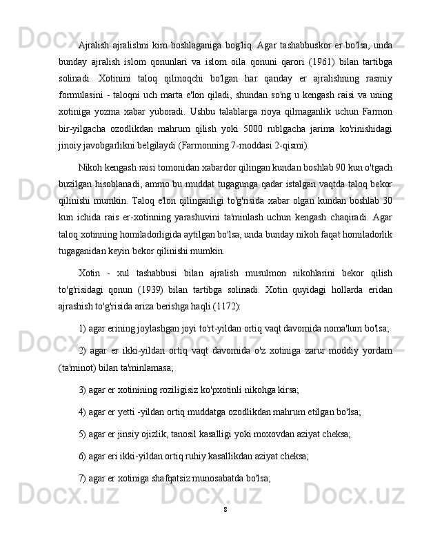 Ajralish   ajralishni   kim   boshlaganiga   bog'liq.   Agar   tashabbuskor   er   bo'lsa,   unda
bunday   ajralish   islom   qonunlari   va   islom   oila   qonuni   qarori   (1961)   bilan   tartibga
solinadi.   Xotinini   taloq   qilmoqchi   bo'lgan   har   qanday   er   ajralishning   rasmiy
formulasini   -  taloqni  uch  marta e'lon  qiladi, shundan   so'ng  u kengash   raisi  va  uning
xotiniga   yozma   xabar   yuboradi.   Ushbu   talablarga   rioya   qilmaganlik   uchun   Farmon
bir-yilgacha   ozodlikdan   mahrum   qilish   yoki   5000   rublgacha   jarima   ko'rinishidagi
jinoiy javobgarlikni belgilaydi (Farmonning 7-moddasi 2-qismi).
Nikoh kengash raisi tomonidan xabardor qilingan kundan boshlab 90 kun o'tgach
buzilgan hisoblanadi, ammo bu muddat  tugagunga qadar istalgan vaqtda taloq bekor
qilinishi  mumkin.  Taloq  e'lon  qilinganligi   to'g'risida  xabar  olgan  kundan boshlab  30
kun   ichida   rais   er-xotinning   yarashuvini   ta'minlash   uchun   kengash   chaqiradi.   Agar
taloq xotinning homiladorligida aytilgan bo'lsa, unda bunday nikoh faqat homiladorlik
tugaganidan keyin bekor qilinishi mumkin.
Xotin   -   xul   tashabbusi   bilan   ajralish   musulmon   nikohlarini   bekor   qilish
to'g'risidagi   qonun   (1939)   bilan   tartibga   solinadi.   Xotin   quyidagi   hollarda   eridan
ajrashish to'g'risida ariza berishga haqli (1172): 
1) agar erining joylashgan joyi to'rt-yildan ortiq vaqt davomida noma'lum bo'lsa;
2)   agar   er   ikki-yildan   ortiq   vaqt   davomida   o'z   xotiniga   zarur   moddiy   yordam
(ta'minot) bilan ta'minlamasa; 
3) agar er xotinining roziligisiz ko'pxotinli nikohga kirsa; 
4) agar er yetti -yildan ortiq muddatga ozodlikdan mahrum etilgan bo'lsa; 
5) agar er jinsiy ojizlik, tanosil kasalligi yoki moxovdan aziyat cheksa; 
6) agar eri ikki-yildan ortiq ruhiy kasallikdan aziyat cheksa; 
7) agar er xotiniga shafqatsiz munosabatda bo'lsa; 
8 