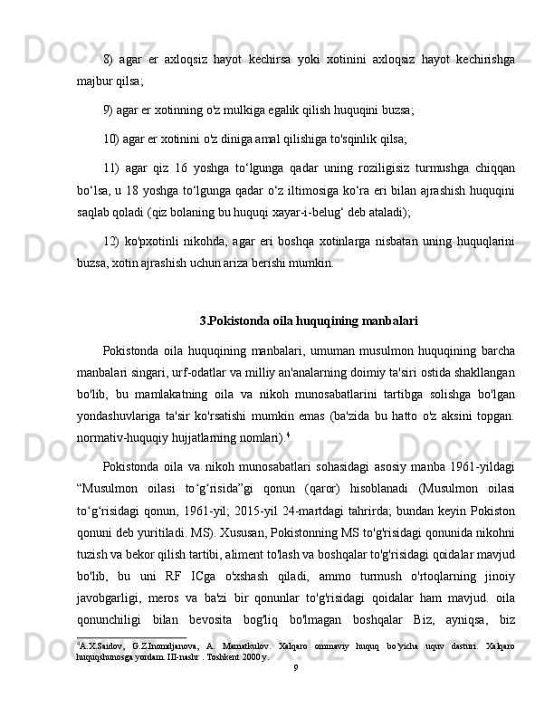 8)   agar   er   axloqsiz   hayot   kechirsa   yoki   xotinini   axloqsiz   hayot   kechirishga
majbur qilsa; 
9) agar er xotinning o'z mulkiga egalik qilish huquqini buzsa; 
10) agar er xotinini o'z diniga amal qilishiga to'sqinlik qilsa; 
11)   agar   qiz   16   yoshga   to‘lgunga   qadar   uning   roziligisiz   turmushga   chiqqan
bo‘lsa, u 18 yoshga to‘lgunga qadar o‘z iltimosiga ko‘ra eri bilan ajrashish huquqini
saqlab qoladi (qiz bolaning bu huquqi xayar-i-belug‘ deb ataladi); 
12)   ko'pxotinli   nikohda,   agar   eri   boshqa   xotinlarga   nisbatan   uning   huquqlarini
buzsa, xotin ajrashish uchun ariza berishi mumkin.
3.Pokistonda oila huquqining manbalari
Pokistonda   oila   huquqining   manbalari,   umuman   musulmon   huquqining   barcha
manbalari singari, urf-odatlar va milliy an'analarning doimiy ta'siri ostida shakllangan
bo'lib,   bu   mamlakatning   oila   va   nikoh   munosabatlarini   tartibga   solishga   bo'lgan
yondashuvlariga   ta'sir   ko'rsatishi   mumkin   emas   (ba'zida   bu   hatto   o'z   aksini   topgan.
normativ-huquqiy hujjatlarning nomlari). 4
Pokistonda   oila   va   nikoh   munosabatlari   sohasidagi   asosiy   manba   1961-yildagi
“Musulmon   oilasi   to g risida”gi   qonun   (qaror)   hisoblanadi   (Musulmon   oilasiʻ ʻ
to g risidagi   qonun,   1961-yil;   2015-yil   24-martdagi   tahrirda;   bundan   keyin   Pokiston	
ʻ ʻ
qonuni deb yuritiladi. MS). Xususan, Pokistonning MS to'g'risidagi qonunida nikohni
tuzish va bekor qilish tartibi, aliment to'lash va boshqalar to'g'risidagi qoidalar mavjud
bo'lib,   bu   uni   RF   ICga   o'xshash   qiladi,   ammo   turmush   o'rtoqlarning   jinoiy
javobgarligi,   meros   va   ba'zi   bir   qonunlar   to'g'risidagi   qoidalar   ham   mavjud.   oila
qonunchiligi   bilan   bevosita   bog'liq   bo'lmagan   boshqalar   Biz,   ayniqsa,   biz
4
A.X.Saidov,   G.Z.Inomdjanova,   A.   Mamatkulov.   Xalqaro   ommaviy   huquq   bo’yicha   uquv   dasturi.   Xalqaro
huquqshunosga yordam. III-nashr . Toshkent 2000 y.
9 