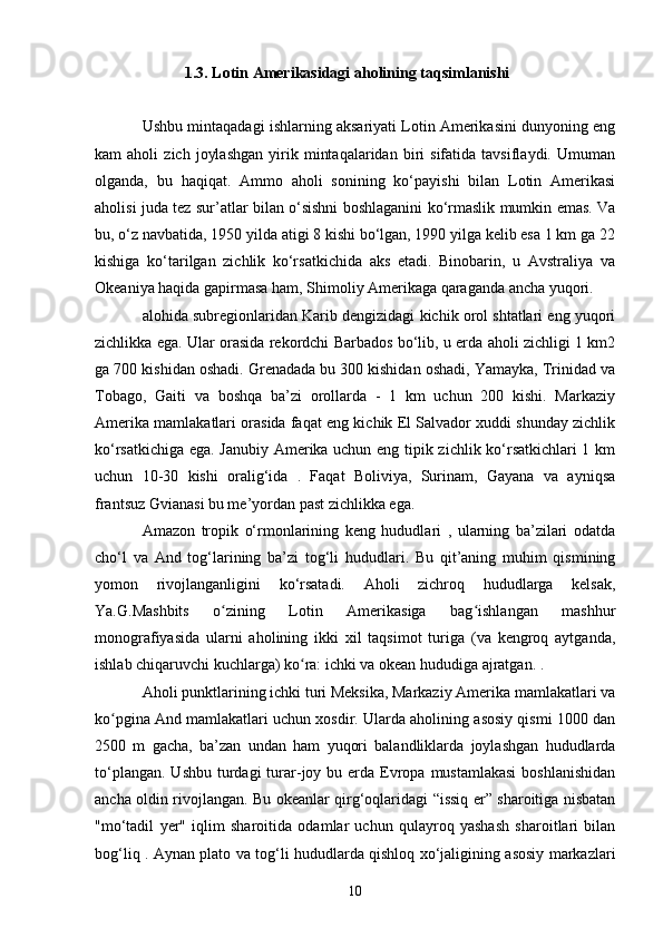 1.3. Lotin Amerikasidagi aholining taqsimlanishi
Ushbu mintaqadagi ishlarning aksariyati Lotin Amerikasini dunyoning eng
kam   aholi   zich   joylashgan   yirik   mintaqalaridan   biri   sifatida   tavsiflaydi.  Umuman
olganda,   bu   haqiqat.   Ammo   aholi   sonining   ko‘payishi   bilan   Lotin   Amerikasi
aholisi juda tez sur’atlar bilan o‘sishni boshlaganini ko‘rmaslik mumkin emas. Va
bu, o‘z navbatida, 1950 yilda atigi 8 kishi bo‘lgan, 1990 yilga kelib esa 1 km ga 22
kishiga   ko‘tarilgan   zichlik   ko‘rsatkichida   aks   etadi.   Binobarin,   u   Avstraliya   va
Okeaniya haqida gapirmasa ham, Shimoliy Amerikaga qaraganda ancha yuqori.
alohida subregionlaridan Karib dengizidagi kichik orol shtatlari eng yuqori
zichlikka ega. Ular orasida rekordchi Barbados bo‘lib, u erda aholi zichligi 1 km2
ga 700 kishidan oshadi. Grenadada bu 300 kishidan oshadi, Yamayka, Trinidad va
Tobago,   Gaiti   va   boshqa   ba’zi   orollarda   -   1   km   uchun   200   kishi.   Markaziy
Amerika mamlakatlari orasida faqat eng kichik El Salvador xuddi shunday zichlik
ko‘rsatkichiga ega. Janubiy Amerika uchun eng tipik zichlik ko‘rsatkichlari 1 km
uchun   10-30   kishi   oralig‘ida   .   Faqat   Boliviya,   Surinam,   Gayana   va   ayniqsa
frantsuz Gvianasi bu me’yordan past zichlikka ega.
Amazon   tropik   o‘rmonlarining   keng   hududlari   ,   ularning   ba’zilari   odatda
cho‘l   va   And   tog‘larining   ba’zi   tog‘li   hududlari.   Bu   qit’aning   muhim   qismining
yomon   rivojlanganligini   ko‘rsatadi.   Aholi   zichroq   hududlarga   kelsak,
Ya.G.Mashbits   o zining   Lotin   Amerikasiga   bag ishlangan   mashhurʻ ʻ
monografiyasida   ularni   aholining   ikki   xil   taqsimot   turiga   (va   kengroq   aytganda,
ishlab chiqaruvchi kuchlarga) ko ra: ichki va okean hududiga ajratgan. .	
ʻ
Aholi punktlarining ichki turi Meksika, Markaziy Amerika mamlakatlari va
ko pgina And mamlakatlari uchun xosdir. Ularda aholining asosiy qismi 1000 dan	
ʻ
2500   m   gacha,   ba’zan   undan   ham   yuqori   balandliklarda   joylashgan   hududlarda
to‘plangan.  Ushbu  turdagi  turar-joy bu  erda Evropa  mustamlakasi   boshlanishidan
ancha oldin rivojlangan. Bu okeanlar qirg‘oqlaridagi “issiq er” sharoitiga nisbatan
"mo‘tadil   yer"   iqlim   sharoitida   odamlar   uchun   qulayroq   yashash   sharoitlari   bilan
bog‘liq . Aynan plato va tog‘li hududlarda qishloq xo‘jaligining asosiy markazlari
10 