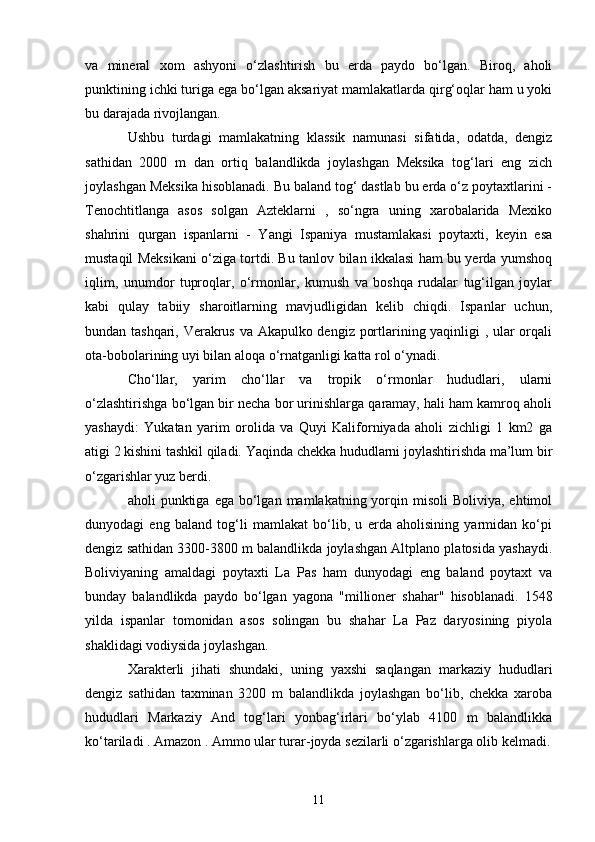 va   mineral   xom   ashyoni   o‘zlashtirish   bu   erda   paydo   bo‘lgan.   Biroq,   aholi
punktining ichki turiga ega bo‘lgan aksariyat mamlakatlarda qirg‘oqlar ham u yoki
bu darajada rivojlangan.
Ushbu   turdagi   mamlakatning   klassik   namunasi   sifatida,   odatda,   dengiz
sathidan   2000   m   dan   ortiq   balandlikda   joylashgan   Meksika   tog‘lari   eng   zich
joylashgan Meksika hisoblanadi. Bu baland tog‘ dastlab bu erda o‘z poytaxtlarini -
Tenochtitlanga   asos   solgan   Azteklarni   ,   so‘ngra   uning   xarobalarida   Mexiko
shahrini   qurgan   ispanlarni   -   Yangi   Ispaniya   mustamlakasi   poytaxti,   keyin   esa
mustaqil Meksikani o‘ziga tortdi. Bu tanlov bilan ikkalasi ham bu yerda yumshoq
iqlim,   unumdor   tuproqlar,   o‘rmonlar,   kumush   va   boshqa   rudalar   tug‘ilgan   joylar
kabi   qulay   tabiiy   sharoitlarning   mavjudligidan   kelib   chiqdi.   Ispanlar   uchun,
bundan tashqari, Verakrus va Akapulko dengiz portlarining yaqinligi , ular orqali
ota-bobolarining uyi bilan aloqa o‘rnatganligi katta rol o‘ynadi.
Cho‘llar,   yarim   cho‘llar   va   tropik   o‘rmonlar   hududlari,   ularni
o‘zlashtirishga bo‘lgan bir necha bor urinishlarga qaramay, hali ham kamroq aholi
yashaydi:   Yukatan   yarim   orolida   va   Quyi   Kaliforniyada   aholi   zichligi   1   km2   ga
atigi 2 kishini tashkil qiladi. Yaqinda chekka hududlarni joylashtirishda ma’lum bir
o‘zgarishlar yuz berdi.
aholi  punktiga  ega  bo‘lgan  mamlakatning yorqin misoli  Boliviya,  ehtimol
dunyodagi   eng   baland   tog‘li   mamlakat   bo‘lib,   u   erda   aholisining   yarmidan   ko‘pi
dengiz sathidan 3300-3800 m balandlikda joylashgan Altplano platosida yashaydi.
Boliviyaning   amaldagi   poytaxti   La   Pas   ham   dunyodagi   eng   baland   poytaxt   va
bunday   balandlikda   paydo   bo‘lgan   yagona   "millioner   shahar"   hisoblanadi.   1548
yilda   ispanlar   tomonidan   asos   solingan   bu   shahar   La   Paz   daryosining   piyola
shaklidagi vodiysida joylashgan.
Xarakterli   jihati   shundaki,   uning   yaxshi   saqlangan   markaziy   hududlari
dengiz   sathidan   taxminan   3200   m   balandlikda   joylashgan   bo‘lib,   chekka   xaroba
hududlari   Markaziy   And   tog‘lari   yonbag‘irlari   bo‘ylab   4100   m   balandlikka
ko‘tariladi . Amazon . Ammo ular turar-joyda sezilarli o‘zgarishlarga olib kelmadi.
11 