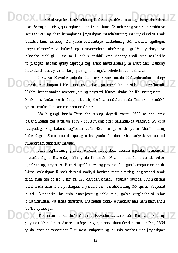 Ichki Boliviyadan farqli o‘laroq, Kolumbiya ikkita okeanga keng chiqishga
ega. Biroq, ularning qirg‘oqlarida aholi juda kam. Orinokoning yuqori oqimida va
Amazonkaning   chap   irmoqlarida   joylashgan   mamlakatning   sharqiy   qismida   aholi
bundan   ham   kamroq.   Bu   yerda   Kolumbiya   hududining   3/5   qismini   egallagan
tropik   o rmonlar   va   baland   tog li   savannalarda   aholining   atigi   2%   i   yashaydi   vaʻ ʻ
o rtacha   zichligi   1   km   ga   1   kishini   tashkil   etadi.Asosiy   aholi   And   tog larida	
ʻ ʻ
to plangan,   asosan   qulay   tuproqli   tog lararo   havzalarda.iqlim   sharoitlari.   Bunday
ʻ ʻ
havzalarda asosiy shaharlar joylashgan - Bogota, Medellin va boshqalar.
Peru   va   Ekvador   odatda   Inka   imperiyasi   ostida   Kolumbiyadan   oldingi
davrda   rivojlangan   ichki   turar-joy   turiga   ega   mamlakatlar   sifatida   tasniflanadi.
Ushbu   imperiyaning   markazi,   uning   poytaxti   Kusko   shahri   bo‘lib,   uning   nomi   "
kosko " so‘zidan kelib chiqqan bo‘lib, Kechua  hindulari tilida "kindik", "kindik",
ya’ni “markaz” degan ma’noni anglatadi.
Va   bugungi   kunda   Peru   aholisining   deyarli   yarmi   2500   m   dan   ortiq
balandlikdagi tog‘larda va 15%  - 3500 m dan ortiq balandlikda yashaydi.Bu  erda
dunyodagi   eng   baland   tog‘temir   yo‘li   4800   m   ga   etadi.   ya’ni   Montblanning
balandligi!   19-asr   oxirida   qurilgan   bu   yerda   60   dan   ortiq   ko prik   va   bir   xil	
ʻ
miqdordagi tunnellar mavjud.
And   tog‘larining   g‘arbiy   etaklari   allaqachon   asosan   ispanlar   tomonidan
o‘zlashtirilgan.   Bu   erda,   1535   yilda   Fransisko   Pizarro   birinchi   navbatda   vitse-
qirollikning, keyin esa Peru Respublikasining poytaxti bo‘lgan Limaga asos soldi.
Lima   joylashgan   Rimok   daryosi   vodiysi   hozirda   mamlakatdagi   eng   yuqori   aholi
zichligiga ega bo‘lib, 1 km ga 120 kishidan oshadi. Ispanlar davrida Tinch okeani
sohillarida   ham   aholi   yashagan,   u   yerda   hozir   peruliklarning   2/5   qismi   istiqomat
qiladi.   Binobarin,   bu   erda   turar-joyning   ichki   turi,   go‘yo   qirg‘oqbo‘yi   bilan
birlashtirilgan. Va faqat ekstremal sharqdagi tropik o‘rmonlar hali ham kam aholi
bo‘lib qolmoqda.
Taxminan bir xil cho‘kish tartibi Ekvador uchun xosdir. Bu mamlakatning
poytaxti   Kito   Lotin   Amerikasidagi   eng   qadimiy   shaharlardan   biri   bo‘lib,   1534
yilda   ispanlar   tomonidan   Pichincha   vulqonining   janubiy   yonbag‘rida   joylashgan
12 