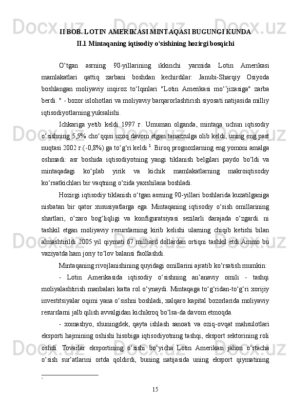 II BOB. LOTIN AMERIKASI MINTAQASI BUGUNGI KUNDA
II.1 Mintaqaning iqtisodiy o‘sishining hozirgi bosqichi
O‘tgan   asrning   90-yillarining   ikkinchi   yarmida   Lotin   Amerikasi
mamlakatlari   qattiq   zarbani   boshdan   kechirdilar:   Janubi-Sharqiy   Osiyoda
boshlangan   moliyaviy   inqiroz   to‘lqinlari   "Lotin   Amerikasi   mo‘’jizasiga"   zarba
berdi. " - bozor islohotlari va moliyaviy barqarorlashtirish siyosati natijasida milliy
iqtisodiyotlarning yuksalishi.
Ichkariga   yetib   keldi   1997   г.   Umuman   olganda,   mintaqa   uchun   iqtisodiy
o‘sishning 5,5% cho‘qqisi uzoq davom etgan tanazzulga olib keldi, uning eng past
nuqtasi 2002 г.(-0,8%) ga to‘g‘ri keldi  1
. Biroq prognozlarning eng yomoni amalga
oshmadi:   asr   boshida   iqtisodiyotning   yangi   tiklanish   belgilari   paydo   bo‘ldi   va
mintaqadagi   ko‘plab   yirik   va   kichik   mamlakatlarning   makroiqtisodiy
ko‘rsatkichlari bir vaqtning o‘zida yaxshilana boshladi.
Hozirgi iqtisodiy tiklanish o‘tgan asrning 90-yillari boshlarida kuzatilganiga
nisbatan   bir   qator   xususiyatlarga   ega.   Mintaqaning   iqtisodiy   o‘sish   omillarining
shartlari,   o‘zaro   bog‘liqligi   va   konfiguratsiyasi   sezilarli   darajada   o‘zgardi.   ni
tashkil   etgan   moliyaviy   resurslarning   kirib   kelishi   ularning   chiqib   ketishi   bilan
almashtirildi 2005 yil  qiymati  67 milliard dollardan ortiqni tashkil  etdi.Ammo bu
vaziyatda ham joriy to lov balansi faollashdi.ʻ
Mintaqaning rivojlanishining quyidagi omillarini ajratib ko‘rsatish mumkin:
-   Lotin   Amerikasida   iqtisodiy   o‘sishning   an’anaviy   omili   -   tashqi
moliyalashtirish manbalari katta rol o‘ynaydi. Mintaqaga to‘g‘ridan-to‘g‘ri xorijiy
investitsiyalar oqimi yana o‘sishni boshladi, xalqaro kapital bozorlarida moliyaviy
resurslarni jalb qilish avvalgidan kichikroq bo‘lsa-da davom etmoqda.
-   xomashyo,   shuningdek,   qayta   ishlash   sanoati   va   oziq-ovqat   mahsulotlari
eksporti hajmining oshishi hisobiga iqtisodiyotning tashqi, eksport sektorining roli
oshdi.   Tovarlar   eksportining   o‘sishi   bo‘yicha   Lotin   Amerikasi   jahon   o‘rtacha
o‘sish   sur’atlarini   ortda   qoldirdi,   buning   natijasida   uning   eksport   qiymatining
1
15 