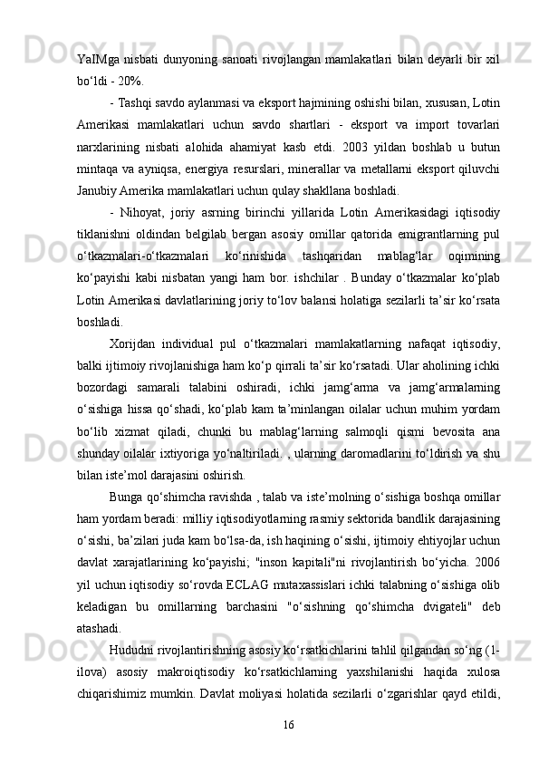 YaIMga   nisbati   dunyoning   sanoati   rivojlangan   mamlakatlari   bilan   deyarli   bir   xil
bo‘ldi - 20%.
- Tashqi savdo aylanmasi va eksport hajmining oshishi bilan, xususan, Lotin
Amerikasi   mamlakatlari   uchun   savdo   shartlari   -   eksport   va   import   tovarlari
narxlarining   nisbati   alohida   ahamiyat   kasb   etdi.   2003   yildan   boshlab   u   butun
mintaqa va  ayniqsa,  energiya  resurslari, minerallar  va  metallarni   eksport   qiluvchi
Janubiy Amerika mamlakatlari uchun qulay shakllana boshladi.
-   Nihoyat,   joriy   asrning   birinchi   yillarida   Lotin   Amerikasidagi   iqtisodiy
tiklanishni   oldindan   belgilab   bergan   asosiy   omillar   qatorida   emigrantlarning   pul
o‘tkazmalari-o‘tkazmalari   ko‘rinishida   tashqaridan   mablag‘lar   oqimining
ko‘payishi   kabi   nisbatan   yangi   ham   bor.   ishchilar   .   Bunday   o‘tkazmalar   ko‘plab
Lotin Amerikasi davlatlarining joriy to‘lov balansi holatiga sezilarli ta’sir ko‘rsata
boshladi.
Xorijdan   individual   pul   o‘tkazmalari   mamlakatlarning   nafaqat   iqtisodiy,
balki ijtimoiy rivojlanishiga ham ko‘p qirrali ta’sir ko‘rsatadi. Ular aholining ichki
bozordagi   samarali   talabini   oshiradi,   ichki   jamg‘arma   va   jamg‘armalarning
o‘sishiga  hissa  qo‘shadi,  ko‘plab kam  ta’minlangan oilalar  uchun muhim  yordam
bo‘lib   xizmat   qiladi,   chunki   bu   mablag‘larning   salmoqli   qismi   bevosita   ana
shunday oilalar ixtiyoriga yo‘naltiriladi. , ularning daromadlarini to‘ldirish va shu
bilan iste’mol darajasini oshirish.
Bunga qo‘shimcha ravishda , talab va iste’molning o‘sishiga boshqa omillar
ham yordam beradi: milliy iqtisodiyotlarning rasmiy sektorida bandlik darajasining
o‘sishi, ba’zilari juda kam bo‘lsa-da, ish haqining o‘sishi, ijtimoiy ehtiyojlar uchun
davlat   xarajatlarining   ko‘payishi;   "inson   kapitali"ni   rivojlantirish   bo‘yicha.   2006
yil uchun iqtisodiy so‘rovda ECLAG mutaxassislari ichki talabning o‘sishiga olib
keladigan   bu   omillarning   barchasini   "o‘sishning   qo‘shimcha   dvigateli"   deb
atashadi.
Hududni rivojlantirishning asosiy ko‘rsatkichlarini tahlil qilgandan so‘ng (1-
ilova)   asosiy   makroiqtisodiy   ko‘rsatkichlarning   yaxshilanishi   haqida   xulosa
chiqarishimiz  mumkin.  Davlat   moliyasi  holatida  sezilarli   o‘zgarishlar  qayd  etildi,
16 