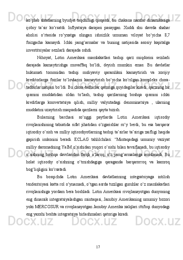 ko‘plab shtatlarning byudjet taqchilligi qisqardi, bu chakana narxlar dinamikasiga
ijobiy   ta’sir   ko‘rsatdi.   Inflyatsiya   darajasi   pasaygan.   Xuddi   shu   davrda   shahar
aholisi   o rtasida   ro yxatga   olingan   ishsizlik   umuman   viloyat   bo yicha   8,7ʻ ʻ ʻ
foizgacha   kamaydi.   Ichki   jamg‘armalar   va   buning   natijasida   asosiy   kapitalga
investitsiyalar sezilarli darajada oshdi.
Nihoyat,   Lotin   Amerikasi   mamlakatlari   tashqi   qarz   miqdorini   sezilarli
darajada   kamaytirishga   muvaffaq   bo‘ldi,   deyish   mumkin   emas.   Bu   davlatlar
hukumati   tomonidan   tashqi   moliyaviy   qaramlikni   kamaytirish   va   xorijiy
kreditorlarga   foizlar   to‘lovlarini   kamaytirish   bo‘yicha   ko‘rilgan   kompleks   chora-
tadbirlar natijasi bo‘ldi. Bu chora-tadbirlar qatoriga quyidagilar kiradi: qarzning bir
qismini   muddatidan   oldin   to lash,   tashqi   qarzlarning   boshqa   qismini   ichki	
ʻ
kreditlarga   konvertatsiya   qilish,   milliy   valyutadagi   denominatsiya   ,   ularning
muddatini uzaytirish maqsadida qarzlarni qayta tuzish.
Bularning   barchasi   so‘nggi   paytlarda   Lotin   Amerikasi   iqtisodiy
rivojlanishining   tabiatida   sifat   jihatidan   o‘zgarishlar   ro‘y   berdi,   bu   esa   barqaror
iqtisodiy o‘sish va milliy iqtisodiyotlarning tashqi ta’sirlar ta’siriga zaifligi haqida
gapirish   imkonini   beradi.   ECLAG   tahlilchilari:   “Mintaqadagi   umumiy   vaziyat
milliy daromadning YaIM o‘sishidan yuqori o‘sishi bilan tavsiflanadi, bu iqtisodiy
o‘sishning   boshqa   davrlaridan   farqli   o‘laroq,   o‘z   jamg‘armalariga   asoslanadi.   Bu
holat   iqtisodiy   o‘sishning   o‘tmishdagiga   qaraganda   barqarorroq   va   kamroq
bog‘liqligini ko‘rsatadi.
Bu   bosqichda   Lotin   Amerikasi   davlatlarining   integratsiyaga   intilish
tendentsiyasi katta rol o‘ynamadi, o‘tgan asrda tuzilgan guruhlar o‘z mamlakatlari
rivojlanishiga   yordam   bera   boshladi.   Lotin   Amerikasi   rivojlanayotgan   dunyoning
eng   dinamik   integratsiyalashgan   mintaqasi,   Janubiy   Amerikaning   umumiy   bozori
yoki MERCOSUR va rivojlanayotgan Janubiy Amerika xalqlari ittifoqi dunyodagi
eng yaxshi beshta integratsiya birlashmalari qatoriga kiradi.
17 