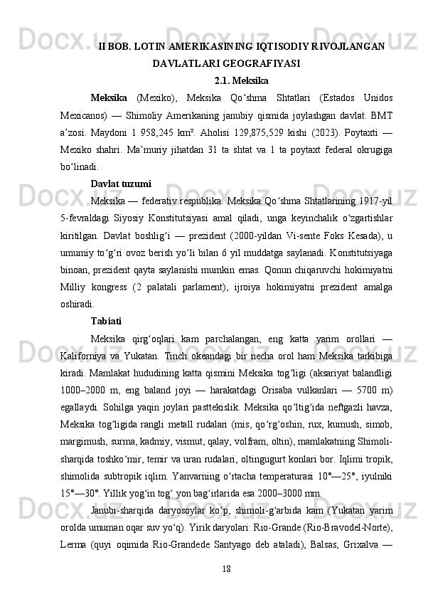 II BOB. LOTIN AMERIKASINING IQTISODIY RIVOJLANGAN
DAVLATLARI GEOGRAFIYASI
2.1. Meksika
Meksika   (Mexiko),   Meksika   Qo shma   Shtatlari   (Estados   Unidosʻ
Mexicanos)   —   Shimoliy   Amerikaning   janubiy   qismida   joylashgan   davlat.   BMT
a zosi.   Maydoni   1   958,245   km².   Aholisi   129,875,529   kishi   (2023).   Poytaxti   —	
ʼ
Mexiko   shahri.   Ma muriy   jihatdan   31   ta   shtat   va   1   ta   poytaxt   federal   okrugiga	
ʼ
bo linadi.	
ʻ
Davlat tuzumi
Meksika — federativ respublika. Meksika Qo shma Shtatlarining 1917-yil	
ʻ
5-fevraldagi   Siyosiy   Konstitutsiyasi   amal   qiladi,   unga   keyinchalik   o zgartishlar	
ʻ
kiritilgan.   Davlat   boshlig i   —   prezident   (2000-yildan   Vi-sente   Foks   Kesada),   u	
ʻ
umumiy to g ri  ovoz berish yo li bilan 6 yil muddatga saylanadi. Konstitutsiyaga	
ʻ ʻ ʻ
binoan, prezident qayta saylanishi  mumkin emas. Qonun chiqaruvchi hokimiyatni
Milliy   kongress   (2   palatali   parlament),   ijroiya   hokimiyatni   prezident   amalga
oshiradi.
Tabiati
Meksika   qirg oqlari   kam   parchalangan,   eng   katta   yarim   orollari   —	
ʻ
Kaliforniya   va   Yukatan.   Tinch   okeandagi   bir   necha   orol   ham   Meksika   tarkibiga
kiradi.   Mamlakat   hududining   katta   qismini   Meksika   tog ligi   (aksariyat   balandligi	
ʻ
1000–2000   m,   eng   baland   joyi   —   harakatdagi   Orisaba   vulkanlari   —   5700   m)
egallaydi.   Sohilga   yaqin   joylari   pasttekislik.   Meksika   qo ltig ida   neftgazli   havza,
ʻ ʻ
Meksika   tog ligida   rangli   metall   rudalari   (mis,   qo rg oshin,   rux,   kumush,   simob,	
ʻ ʻ ʻ
margimush, surma, kadmiy, vismut, qalay, volfram, oltin), mamlakatning Shimoli-
sharqida toshko mir, temir va uran rudalari, oltingugurt konlari bor. Iqlimi tropik,	
ʻ
shimolida   subtropik   iqlim.   Yanvarning   o rtacha   temperaturasi   10°—25°,   iyulniki	
ʻ
15°—30°. Yillik yog in tog  yon bag irlarida esa 2000–3000 mm.	
ʻ ʻ ʻ
Janubi-sharqida   daryosoylar   ko p,   shimoli-g arbida   kam   (Yukatan   yarim	
ʻ ʻ
orolda umuman oqar suv yo q). Yirik daryolari: Rio-Grande (Rio-Bravodel-Norte),	
ʻ
Lerma   (quyi   oqimida   Rio-Grandede   Santyago   deb   ataladi),   Balsas,   Grixalva   —
18 