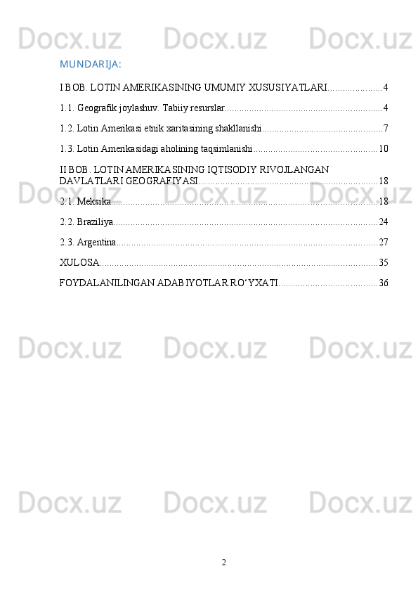 MUN DA RIJ A :
I BOB. LOTIN AMERIKASINING UMUMIY XUSUSIYATLARI ...................... 4
1.1. Geografik joylashuv. Tabiiy resurslar ................................................................ 4
1.2. Lotin Amerikasi etnik xaritasining shakllanishi ................................................. 7
1.3. Lotin Amerikasidagi aholining taqsimlanishi .................................................. 10
II BOB. LOTIN AMERIKASINING IQTISODIY RIVOJLANGAN 
DAVLATLARI GEOGRAFIYASI ......................................................................... 18
2.1. Meksika ............................................................................................................ 18
2.2. Braziliya ........................................................................................................... 24
2.3. Argentina .......................................................................................................... 27
XULOSA ................................................................................................................. 35
FOYDALANILINGAN ADABIYOTLAR RO‘YXATI ........................................ 36
2 