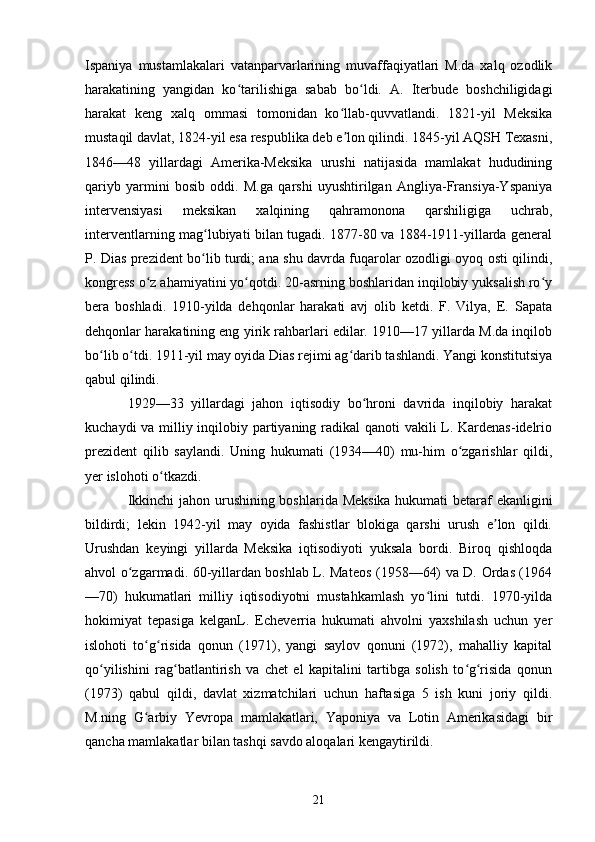 Ispaniya   mustamlakalari   vatanparvarlarining   muvaffaqiyatlari   M.da   xalq   ozodlik
harakatining   yangidan   ko tarilishiga   sabab   bo ldi.   A.   Iterbude   boshchiligidagiʻ ʻ
harakat   keng   xalq   ommasi   tomonidan   ko llab-quvvatlandi.   1821-yil   Meksika	
ʻ
mustaqil davlat, 1824-yil esa respublika deb e lon qilindi. 1845-yil AQSH Texasni,
ʼ
1846—48   yillardagi   Amerika-Meksika   urushi   natijasida   mamlakat   hududining
qariyb   yarmini   bosib   oddi.   M.ga   qarshi   uyushtirilgan   Angliya-Fransiya-Yspaniya
intervensiyasi   meksikan   xalqining   qahramonona   qarshiligiga   uchrab,
interventlarning mag lubiyati bilan tugadi. 1877-80 va 1884-1911-yillarda general	
ʻ
P. Dias prezident bo lib turdi; ana shu davrda fuqarolar ozodligi oyoq osti qilindi,
ʻ
kongress o z ahamiyatini yo qotdi. 20-asrning boshlaridan inqilobiy yuksalish ro y	
ʻ ʻ ʻ
bera   boshladi.   1910-yilda   dehqonlar   harakati   avj   olib   ketdi.   F.   Vilya,   E.   Sapata
dehqonlar harakatining eng yirik rahbarlari edilar. 1910—17 yillarda M.da inqilob
bo lib o tdi. 1911-yil may oyida Dias rejimi ag darib tashlandi. Yangi konstitutsiya	
ʻ ʻ ʻ
qabul qilindi.
1929—33   yillardagi   jahon   iqtisodiy   bo hroni   davrida   inqilobiy   harakat	
ʻ
kuchaydi  va milliy inqilobiy partiyaning radikal qanoti vakili L. Kardenas-idelrio
prezident   qilib   saylandi.   Uning   hukumati   (1934—40)   mu-him   o zgarishlar   qildi,	
ʻ
yer islohoti o tkazdi.	
ʻ
Ikkinchi jahon urushining boshlarida Meksika hukumati betaraf ekanligini
bildirdi;   lekin   1942-yil   may   oyida   fashistlar   blokiga   qarshi   urush   e lon   qildi.	
ʼ
Urushdan   keyingi   yillarda   Meksika   iqtisodiyoti   yuksala   bordi.   Biroq   qishloqda
ahvol o zgarmadi. 60-yillardan boshlab L. Mateos (1958—64) va D. Ordas (1964	
ʻ
—70)   hukumatlari   milliy   iqtisodiyotni   mustahkamlash   yo lini   tutdi.   1970-yilda	
ʻ
hokimiyat   tepasiga   kelganL.   Echeverria   hukumati   ahvolni   yaxshilash   uchun   yer
islohoti   to g risida   qonun   (1971),   yangi   saylov   qonuni   (1972),   mahalliy   kapital	
ʻ ʻ
qo yilishini   rag batlantirish   va   chet   el   kapitalini   tartibga   solish   to g risida   qonun	
ʻ ʻ ʻ ʻ
(1973)   qabul   qildi,   davlat   xizmatchilari   uchun   haftasiga   5   ish   kuni   joriy   qildi.
M.ning   G arbiy   Yevropa   mamlakatlari,   Yaponiya   va   Lotin   Amerikasidagi   bir	
ʻ
qancha mamlakatlar bilan tashqi savdo aloqalari kengaytirildi.
21 