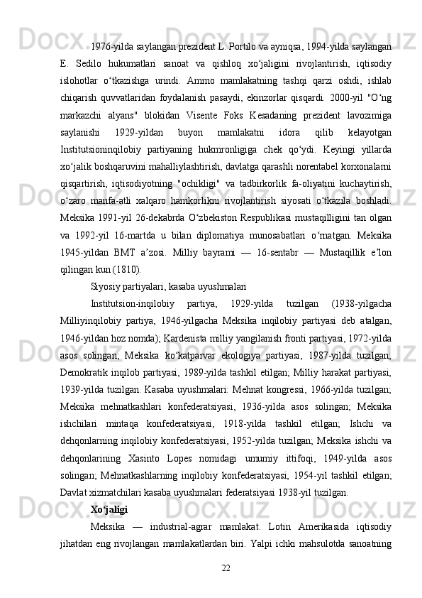 1976-yilda saylangan prezident L. Portilo va ayniqsa, 1994-yilda saylangan
E.   Sedilo   hukumatlari   sanoat   va   qishloq   xo jaligini   rivojlantirish,   iqtisodiyʻ
islohotlar   o tkazishga   urindi.   Ammo   mamlakatning   tashqi   qarzi   oshdi,   ishlab	
ʻ
chiqarish   quvvatlaridan   foydalanish   pasaydi,   ekinzorlar   qisqardi.   2000-yil   "O ng	
ʻ
markazchi   alyans"   blokidan   Visente   Foks   Kesadaning   prezident   lavozimiga
saylanishi   1929-yildan   buyon   mamlakatni   idora   qilib   kelayotgan
Institutsioninqilobiy   partiyaning   hukmronligiga   chek   qo ydi.   Keyingi   yillarda	
ʻ
xo jalik boshqaruvini mahalliylashtirish, davlatga qarashli norentabel korxonalarni	
ʻ
qisqartirish,   iqtisodiyotning   "ochikligi"   va   tadbirkorlik   fa-oliyatini   kuchaytirish,
o zaro   manfa-atli   xalqaro   hamkorlikni   rivojlantirish   siyosati   o tkazila   boshladi.
ʻ ʻ
Meksika  1991-yil  26-dekabrda  O zbekiston  Respublikasi   mustaqilligini   tan  olgan	
ʻ
va   1992-yil   16-martda   u   bilan   diplomatiya   munosabatlari   o rnatgan.   Meksika	
ʻ
1945-yildan   BMT   a zosi.   Milliy   bayrami   —   16-sentabr   —   Mustaqillik   e lon	
ʼ ʼ
qilingan kun (1810).
Siyosiy partiyalari, kasaba uyushmalari
Institutsion-inqilobiy   partiya,   1929-yilda   tuzilgan   (1938-yilgacha
Milliyinqilobiy   partiya,   1946-yilgacha   Meksika   inqilobiy   partiyasi   deb   atalgan,
1946-yildan hoz nomda); Kardenista milliy yangilanish fronti partiyasi, 1972-yilda
asos   solingan;   Meksika   ko katparvar   ekologiya   partiyasi,   1987-yilda   tuzilgan;	
ʻ
Demokratik   inqilob   partiyasi,   1989-yilda   tashkil   etilgan;   Milliy   harakat   partiyasi,
1939-yilda tuzilgan. Kasaba  uyushmalari:  Mehnat  kongressi,  1966-yilda  tuzilgan;
Meksika   mehnatkashlari   konfederatsiyasi,   1936-yilda   asos   solingan;   Meksika
ishchilari   mintaqa   konfederatsiyasi,   1918-yilda   tashkil   etilgan;   Ishchi   va
dehqonlarning   inqilobiy   konfederatsiyasi,   1952-yilda   tuzilgan;   Meksika   ishchi   va
dehqonlarining   Xasinto   Lopes   nomidagi   umumiy   ittifoqi,   1949-yilda   asos
solingan;   Mehnatkashlarning   inqilobiy   konfederatsiyasi,   1954-yil   tashkil   etilgan;
Davlat xizmatchilari kasaba uyushmalari federatsiyasi 1938-yil tuzilgan.
Xo jaligi	
ʻ
Meksika   —   industrial-agrar   mamlakat.   Lotin   Amerikasida   iqtisodiy
jihatdan   eng   rivojlangan   mamlakatlardan   biri.   Yalpi   ichki   mahsulotda   sanoatning
22 