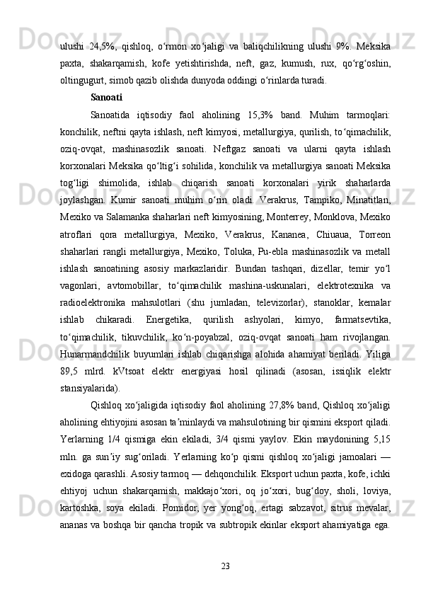 ulushi   24,5%,   qishloq,   o rmon   xo jaligi   va   baliqchilikning   ulushi   9%.   Meksikaʻ ʻ
paxta,   shakarqamish,   kofe   yetishtirishda,   neft,   gaz,   kumush,   rux,   qo rg oshin,	
ʻ ʻ
oltingugurt, simob qazib olishda dunyoda oddingi o rinlarda turadi.	
ʻ
Sanoati
Sanoatida   iqtisodiy   faol   aholining   15,3%   band.   Muhim   tarmoqlari:
konchilik, neftni qayta ishlash, neft kimyosi, metallurgiya, qurilish, to qimachilik,	
ʻ
oziq-ovqat,   mashinasozlik   sanoati.   Neftgaz   sanoati   va   ularni   qayta   ishlash
korxonalari Meksika qo ltig i sohilida, konchilik va metallurgiya sanoati Meksika	
ʻ ʻ
tog ligi   shimolida,   ishlab   chiqarish   sanoati   korxonalari   yirik   shaharlarda	
ʻ
joylashgan.   Kumir   sanoati   muhim   o rin   oladi.   Verakrus,   Tampiko,   Minatitlan,	
ʻ
Mexiko va Salamanka shaharlari neft kimyosining, Monterrey, Monklova, Mexiko
atroflari   qora   metallurgiya,   Mexiko,   Verakrus,   Kananea,   Chiuaua,   Torreon
shaharlari   rangli   metallurgiya,   Mexiko,   Toluka,   Pu-ebla   mashinasozlik   va   metall
ishlash   sanoatining   asosiy   markazlaridir.   Bundan   tashqari,   dizellar,   temir   yo l	
ʻ
vagonlari,   avtomobillar,   to qimachilik   mashina-uskunalari,   elektrotexnika   va	
ʻ
radioelektronika   mahsulotlari   (shu   jumladan,   televizorlar),   stanoklar,   kemalar
ishlab   chikaradi.   Energetika,   qurilish   ashyolari,   kimyo,   farmatsevtika,
to qimachilik,   tikuvchilik,   ko n-poyabzal,   oziq-ovqat   sanoati   ham   rivojlangan.	
ʻ ʻ
Hunarmandchilik   buyumlari   ishlab   chiqarishga   alohida   ahamiyat   beriladi.   Yiliga
89,5   mlrd.   kVtsoat   elektr   energiyasi   hosil   qilinadi   (asosan,   issiqlik   elektr
stansiyalarida).
Qishloq xo jaligida iqtisodiy faol aholining 27,8% band, Qishloq xo jaligi	
ʻ ʻ
aholining ehtiyojini asosan ta minlaydi va mahsulotining bir qismini eksport qiladi.	
ʼ
Yerlarning   1/4   qismiga   ekin   ekiladi,   3/4   qismi   yaylov.   Ekin   maydonining   5,15
mln.   ga   sun iy   sug oriladi.   Yerlarning   ko p   qismi   qishloq   xo jaligi   jamoalari   —	
ʼ ʻ ʻ ʻ
exidoga qarashli. Asosiy tarmoq — dehqonchilik. Eksport uchun paxta, kofe, ichki
ehtiyoj   uchun   shakarqamish,   makkajo xori,   oq   jo xori,   bug doy,   sholi,   loviya,	
ʻ ʻ ʻ
kartoshka,   soya   ekiladi.   Pomidor,   yer   yong oq,   ertagi   sabzavot,   sitrus   mevalar,	
ʻ
ananas va boshqa bir qancha tropik va subtropik ekinlar eksport ahamiyatiga ega.
23 
