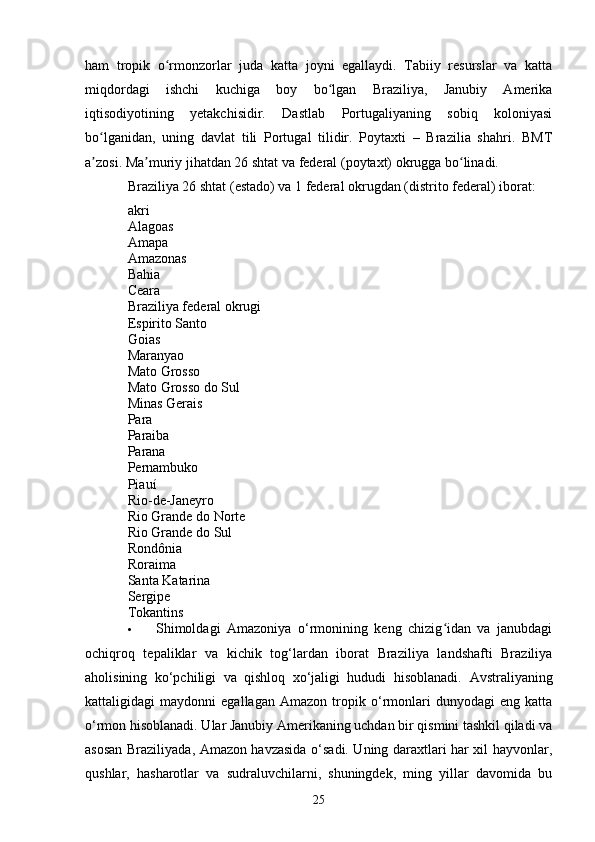 ham   tropik   o rmonzorlar   juda   katta   joyni   egallaydi.   Tabiiy   resurslar   va   kattaʻ
miqdordagi   ishchi   kuchiga   boy   bo lgan   Braziliya,   Janubiy   Amerika	
ʻ
iqtisodiyotining   yetakchisidir.   Dastlab   Portugaliyaning   sobiq   koloniyasi
bo lganidan,   uning   davlat   tili   Portugal   tilidir.   Poytaxti   –   Brazilia   shahri.   BMT	
ʻ
a zosi. Ma muriy jihatdan 26 shtat va federal (poytaxt) okrugga bo linadi.
ʼ ʼ ʻ
Braziliya 26 shtat (estado) va 1 federal okrugdan (distrito federal) iborat: 
akri
Alagoas
Amapa
Amazonas
Bahia
Ceara
Braziliya federal okrugi
Espirito Santo
Goias
Maranyao
Mato Grosso
Mato Grosso do Sul
Minas Gerais
Para
Paraiba
Parana
Pernambuko
Piauí
Rio-de-Janeyro
Rio Grande do Norte
Rio Grande do Sul
Rondônia
Roraima
Santa Katarina
Sergipe
Tokantins
 Shimoldagi   Amazoniya   o‘rmonining   keng   chizig idan   va   janubdagi	
ʻ
ochiqroq   tepaliklar   va   kichik   tog‘lardan   iborat   Braziliya   landshafti   Braziliya
aholisining   ko‘pchiligi   va   qishloq   xo‘jaligi   hududi   hisoblanadi.   Avstraliyaning
kattaligidagi   maydonni   egallagan   Amazon   tropik   o‘rmonlari   dunyodagi   eng   katta
o‘rmon hisoblanadi. Ular Janubiy Amerikaning uchdan bir qismini tashkil qiladi va
asosan Braziliyada, Amazon havzasida o‘sadi. Uning daraxtlari har xil hayvonlar,
qushlar,   hasharotlar   va   sudraluvchilarni,   shuningdek,   ming   yillar   davomida   bu
25 