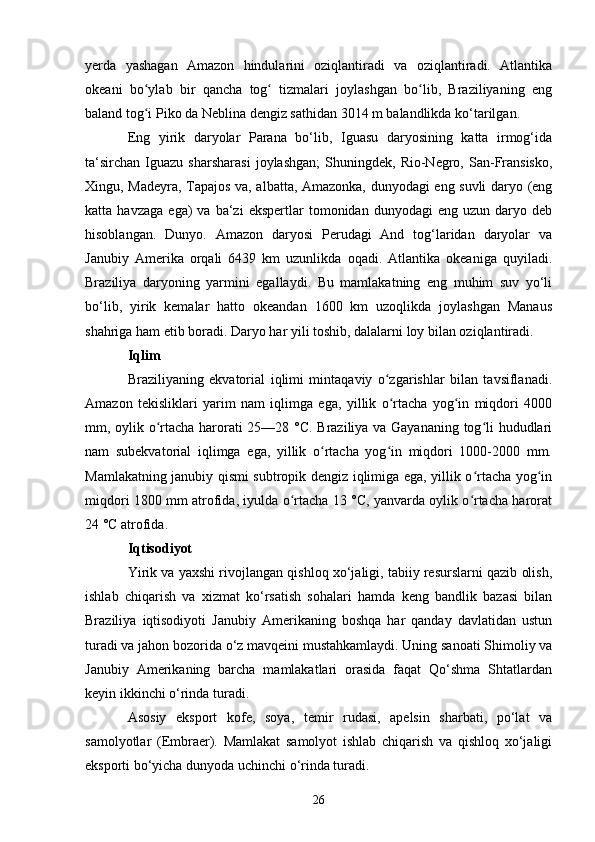 yerda   yashagan   Amazon   hindularini   oziqlantiradi   va   oziqlantiradi.   Atlantika
okeani   bo ylab   bir   qancha   tog   tizmalari   joylashgan   bo lib,   Braziliyaning   engʻ ʻ ʻ
baland tog i Piko da Neblina dengiz sathidan 3014 m balandlikda ko‘tarilgan.
ʻ
Eng   yirik   daryolar   Parana   bo‘lib,   Iguasu   daryosining   katta   irmog‘ida
ta‘sirchan   Iguazu   sharsharasi   joylashgan;   Shuningdek,   Rio-Negro,  San-Fransisko,
Xingu, Madeyra, Tapajos va, albatta, Amazonka, dunyodagi eng suvli daryo (eng
katta  havzaga   ega)   va   ba‘zi   ekspertlar   tomonidan   dunyodagi   eng  uzun   daryo  deb
hisoblangan.   Dunyo.   Amazon   daryosi   Perudagi   And   tog‘laridan   daryolar   va
Janubiy   Amerika   orqali   6439   km   uzunlikda   oqadi.   Atlantika   okeaniga   quyiladi.
Braziliya   daryoning   yarmini   egallaydi.   Bu   mamlakatning   eng   muhim   suv   yo‘li
bo‘lib,   yirik   kemalar   hatto   okeandan   1600   km   uzoqlikda   joylashgan   Manaus
shahriga ham etib boradi.  Daryo har yili toshib, dalalarni loy bilan oziqlantiradi.
Iqlim
Braziliyaning   ekvatorial   iqlimi   mintaqaviy   o zgarishlar   bilan   tavsiflanadi.	
ʻ
Amazon   tekisliklari   yarim   nam   iqlimga   ega,   yillik   o rtacha   yog in   miqdori   4000
ʻ ʻ
mm, oylik o rtacha harorati 25—28 °C. Braziliya va Gayananing tog li hududlari	
ʻ ʻ
nam   subekvatorial   iqlimga   ega,   yillik   o rtacha   yog in   miqdori   1000-2000   mm.	
ʻ ʻ
Mamlakatning janubiy qismi subtropik dengiz iqlimiga ega, yillik o rtacha yog in	
ʻ ʻ
miqdori 1800 mm atrofida, iyulda o rtacha 13 °C, yanvarda oylik o rtacha harorat	
ʻ ʻ
24 °C atrofida.
Iqtisodiyot
Yirik va yaxshi rivojlangan qishloq xo‘jaligi, tabiiy resurslarni qazib olish,
ishlab   chiqarish   va   xizmat   ko‘rsatish   sohalari   hamda   keng   bandlik   bazasi   bilan
Braziliya   iqtisodiyoti   Janubiy   Amerikaning   boshqa   har   qanday   davlatidan   ustun
turadi va jahon bozorida o‘z mavqeini mustahkamlaydi. Uning sanoati Shimoliy va
Janubiy   Amerikaning   barcha   mamlakatlari   orasida   faqat   Qo‘shma   Shtatlardan
keyin ikkinchi o‘rinda turadi. 
Asosiy   eksport   kofe,   soya,   temir   rudasi,   apelsin   sharbati,   po‘lat   va
samolyotlar   (Embraer).   Mamlakat   samolyot   ishlab   chiqarish   va   qishloq   xo‘jaligi
eksporti bo‘yicha dunyoda uchinchi o‘rinda turadi.  
26 
