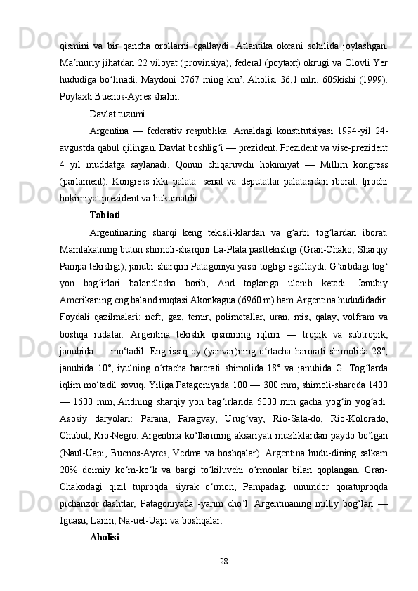 qismini   va   bir   qancha   orollarni   egallaydi.   Atlantika   okeani   sohilida   joylashgan.
Ma muriy jihatdan 22 viloyat (provinsiya), federal (poytaxt) okrugi va Olovli Yerʼ
hududiga bo linadi. Maydoni  2767 ming km². Aholisi  36,1 mln. 605kishi  (1999).	
ʻ
Poytaxti Buenos-Ayres shahri.
Davlat tuzumi
Argentina   —   federativ   respublika.   Amaldagi   konstitutsiyasi   1994-yil   24-
avgustda qabul qilingan. Davlat boshlig i — prezident. Prezident va vise-prezident	
ʻ
4   yil   muddatga   saylanadi.   Qonun   chiqaruvchi   hokimiyat   —   Millim   kongress
(parlament).   Kongress   ikki   palata:   senat   va   deputatlar   palatasidan   iborat.   Ijrochi
hokimiyat prezident va hukumatdir.
Tabiati
Argentinaning   sharqi   keng   tekisli-klardan   va   g arbi   tog lardan   iborat.	
ʻ ʻ
Mamlakatning butun shimoli-sharqini La-Plata pasttekisligi (Gran-Chako, Sharqiy
Pampa tekisligi), janubi-sharqini Patagoniya yassi togligi egallaydi. G arbdagi tog	
ʻ ʻ
yon   bag irlari   balandlasha   borib,   And   toglariga   ulanib   ketadi.   Janubiy	
ʻ
Amerikaning eng baland nuqtasi Akonkagua (6960 m) ham Argentina hududidadir.
Foydali   qazilmalari:   neft,   gaz,   temir,   polimetallar,   uran,   mis,   qalay,   volfram   va
boshqa   rudalar.   Argentina   tekislik   qismining   iqlimi   —   tropik   va   subtropik,
janubida   —   mo‘tadil.   Eng   issiq   oy   (yanvar)ning   o rtacha   harorati   shimolida   28°,	
ʻ
janubida   10°,   iyulning   o rtacha   harorati   shimolida   18°   va   janubida   G.   Tog larda	
ʻ ʻ
iqlim mo‘tadil sovuq. Yiliga Patagoniyada 100 — 300 mm, shimoli-sharqda 1400
—   1600   mm,   Andning   sharqiy   yon   bag irlarida   5000   mm   gacha   yog in   yog adi.	
ʻ ʻ ʻ
Asosiy   daryolari:   Parana,   Paragvay,   Urug vay,   Rio-Sala-do,   Rio-Kolorado,	
ʻ
Chubut, Rio-Negro. Argentina ko llarining aksariyati muzliklardan paydo bo lgan	
ʻ ʻ
(Naul-Uapi,   Buenos-Ayres,   Vedma   va   boshqalar).   Argentina   hudu-dining   salkam
20%   doimiy   ko m-ko k   va   bargi   to kiluvchi   o rmonlar   bilan   qoplangan.   Gran-	
ʻ ʻ ʻ ʻ
Chakodagi   qizil   tuproqda   siyrak   o rmon,   Pampadagi   unumdor   qoratuproqda	
ʻ
pichanzor   dashtlar,   Patagoniyada   -yarim   cho l.   Argentinaning   milliy   bog lari   —	
ʻ ʻ
Iguasu, Lanin, Na-uel-Uapi va boshqalar.
Aholisi
28 